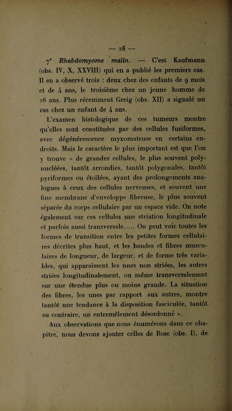 . > — 28 — 7° Rhabdomyome malin. — C’est Kaufmann (obs. IV, X, XXVIII) qui en a publié les premiers cas. Il en a observé trois : deux chez des enfants de g mois et de 4 ans, le troisième chez un jeune homme de 26 ans. Plus récemment Greig (obs. XII) a signalé un cas chez un enfant de 4 ans. L’examen histologique de ces tumeurs montre * qu’elles sont constituées par des cellules fusiformes, avec dégénérescence myxomateuse en certains en¬ droits. Mais le caractère le plus important est que l’on y trouve « de grandes cellules, le plus souvent poly- nucléées, tantôt arrondies, tantôt polygonales, tantôt pyriformes ou étoilées, ayant des prolongements ana¬ logues à ceux des cellules nerveuses, et souvent une • < line membrane d’enveloppe fibreuse, le plus souvent séparée (lu corps cellulaire par un espace vide. On note également sur ces cellules une striation longitudinale et parfois aussi transversale. On peut voir toutes les formes de transition entre les petites formes cellulai¬ res décrites plus haut, et les bandes et fibres muscu¬ laires de longueur, de largeur, et de forme très varia¬ bles, qui apparaissent les unes non striées, les autres striées longitudinalement, ou même transversalement sur une étendue plus ou moins grande. La situation des fibres, les unes par rapport aux autres, montre tantôt une tendance à la disposition fasciculée, tantôt au contraire, un entremêlement désordonné ». Aux observations que nous énumérons dans ce cha¬ pitre, nous devons ajouter celles de Rose (obs. I), de ✓ è
