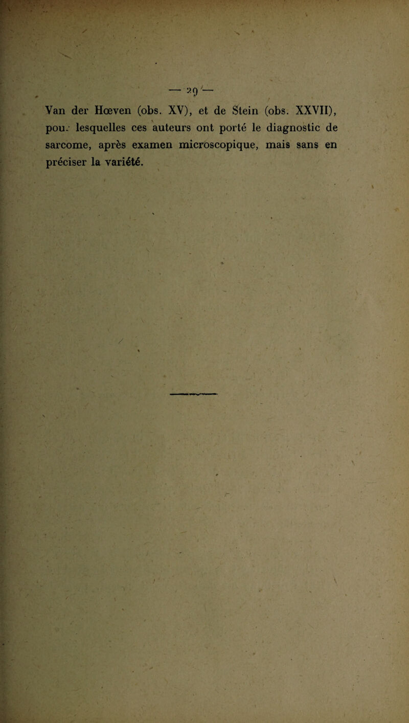 I — 29 '— Van der Hœven (obs. XV), et de Stein (obs. XXVII), pou* lesquelles ces auteurs ont porté le diagnostic de sarcome, après examen microscopique, mais sans en préciser la variété. / * \