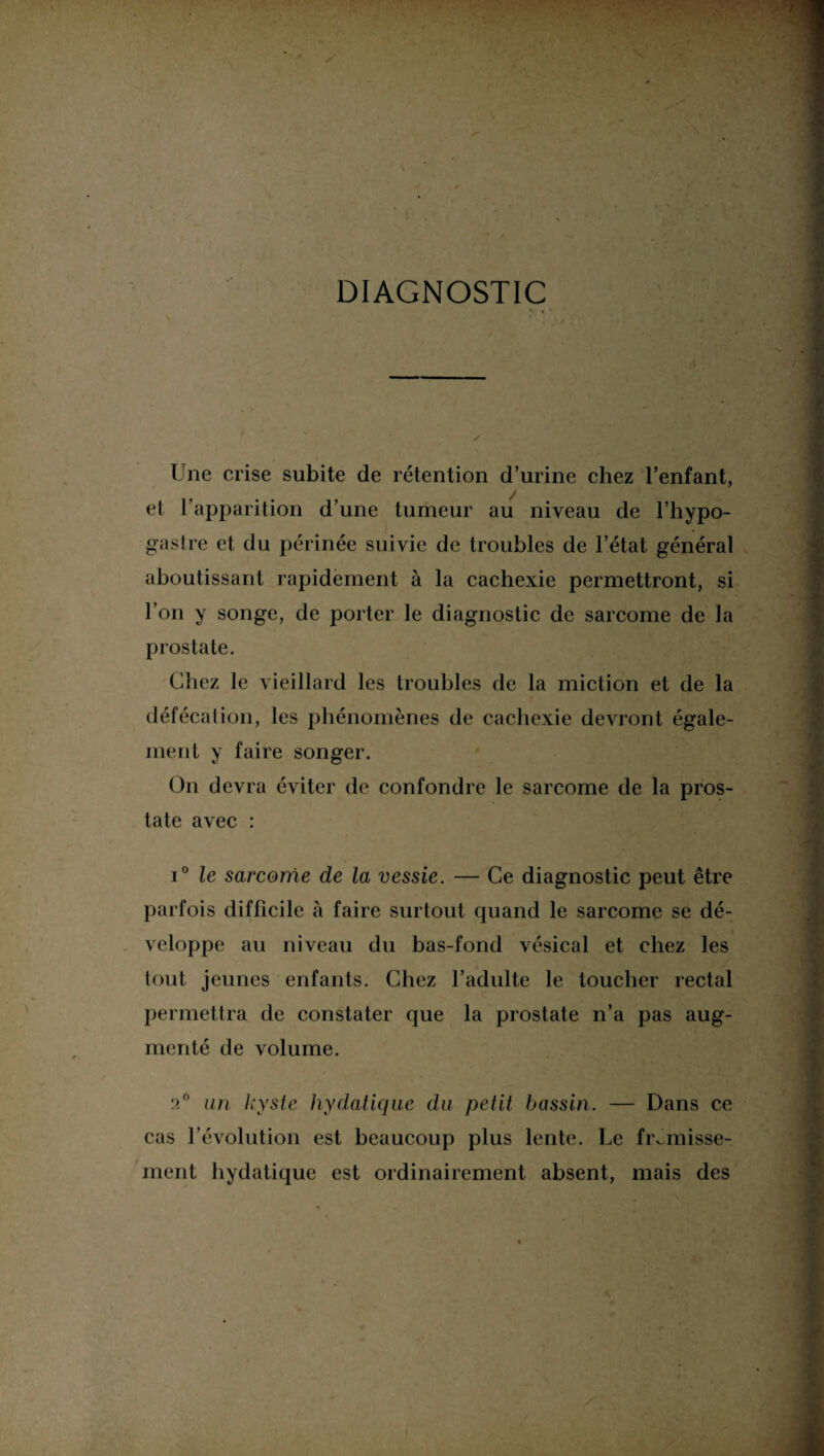 DIAGNOSTIC » î . . ' ;. Une crise subite de rétention d’urine chez l’enfant, et l’apparition d’une tumeur au niveau de l’hypo- gastre et du périnée suivie de troubles de l’état général aboutissant rapidement à la cachexie permettront, si l’on y songe, de porter le diagnostic de sarcome de la prostate. Chez le vieillard les troubles de la miction et de la défécation, les phénomènes de cachexie devront égale¬ ment y faire songer. On devra éviter de confondre le sarcome de la pros¬ tate avec : i° le sarcome de la vessie. — Ce diagnostic peut être parfois difficile à faire surtout quand le sarcome se dé¬ veloppe au niveau du bas-fond vésical et chez les tout jeunes enfants. Chez l’adulte le toucher rectal permettra de constater que la prostate n’a pas aug¬ menté de volume. :>° an kyste hydatique du petit bassin. — Dans ce cas l’évolution est beaucoup plus lente. Le frémisse¬ ment hydatique est ordinairement absent, mais des