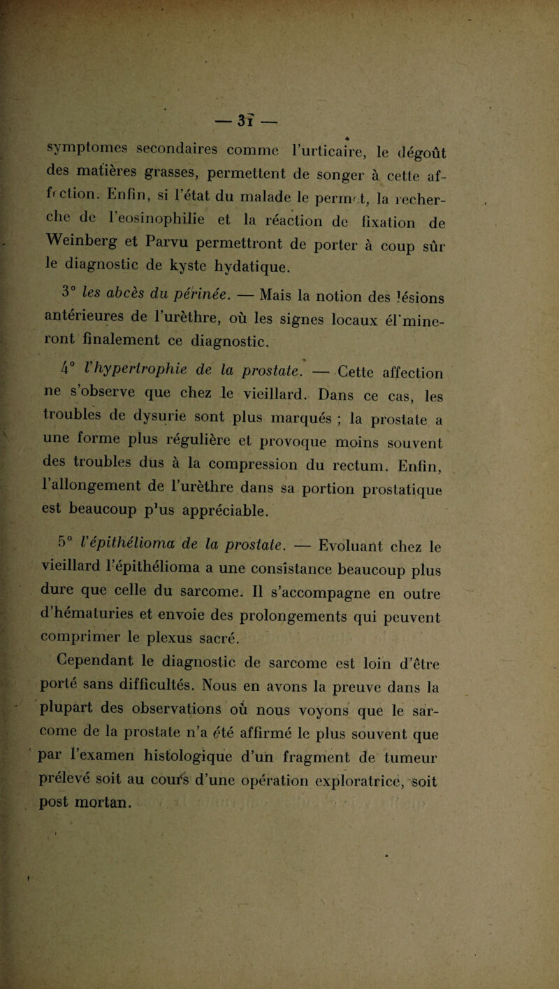 symptômes secondaires comme l’urticaire, le dégoût des matières grasses, permettent de songer à cette af¬ fection. Enfin, si l’état du malade le permet, la recher¬ che de l’eosinophilie et la réaction de fixation de Weinberg et Parvu permettront de porter à coup sûr le diagnostic de kyste hydatique. 3° les abcès du périnée. — Mais la notion des lésions antérieures de l’urèthre, où les signes locaux él’mine- ront finalement ce diagnostic. 4° Vhypertrophie de la prostate. — Cette affection ne s’observe que chez le vieillard. Dans ce cas, les troubles de dysurie sont plus marqués ; la prostate a une forme plus régulière et provoque moins souvent des troubles dus à la compression du rectum. Enfin, l’allongement de l’urèthre dans sa portion prostatique est beaucoup p’us appréciable. 5° l épithélioma de la prostate. — Evoluant chez le vieillard 1 épithélioma a une consistance beaucoup plus dure que celle du sarcome. Il s’accompagne en outre d hématuries et envoie des prolongements qui peuvent comprimer le plexus sacré. Cependant le diagnostic de sarcome est loin d’être porté sans difficultés. Nous en avons la preuve dans la plupart des observations où nous voyons que le sar¬ come de la prostate n’a e*té affirmé le plus souvent que par l’examen histologique d’un fragment de tumeur prélevé soit au coulas d’une opération exploratrice, soit post mortan.
