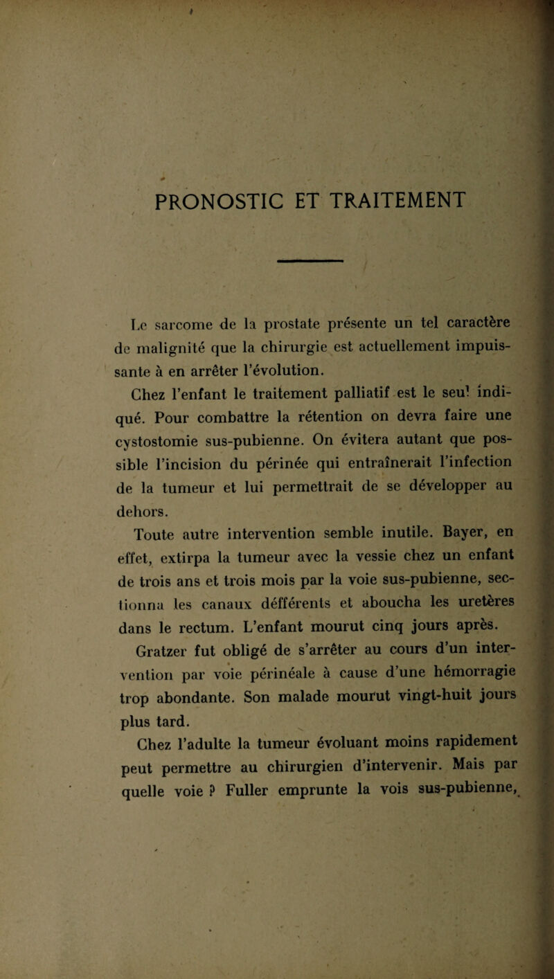 PRONOSTIC ET TRAITEMENT / Le sarcome de la prostate présente un tel caractère de malignité que la chirurgie est actuellement impuis¬ sante à en arrêter l’évolution. Chez l’enfant le traitement palliatif est le seul indi¬ qué. Pour combattre la rétention on devra faire une cystostomie sus-pubienne. On évitera autant que pos¬ sible l’incision du périnée qui entraînerait l’infection de la tumeur et lui permettrait de se développer au dehors. Toute autre intervention semble inutile. Bayer, en effet, extirpa la tumeur avec la vessie chez un enfant de trois ans et trois mois par la voie sus-pubienne, sec¬ tionna les canaux défférents et aboucha les uretères dans le rectum. L’enfant mourut cinq jours après. Gratzer fut obligé de s’arrêter au cours d’un inter¬ vention par voie périnéale à cause d’une hémorragie trop abondante. Son malade mourut vingt-huit jours plus tard. Chez l’adulte la tumeur évoluant moins rapidement peut permettre au chirurgien d’intervenir. Mais par quelle voie ? Fuller emprunte la vois sus-pubienne,