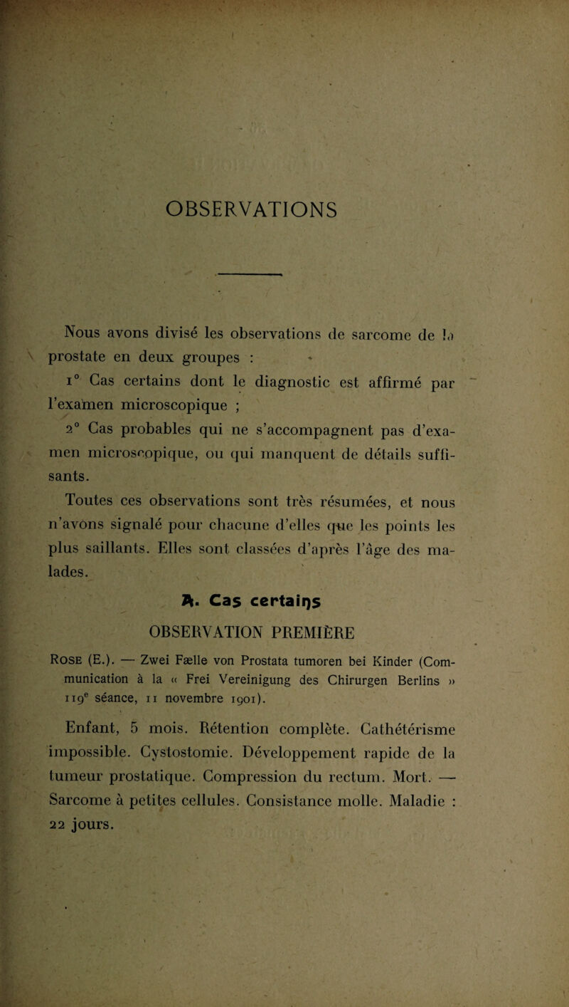 OBSERVATIONS Nous avons divisé les observations de sarcome de la prostate en deux groupes : i° Cas certains dont le diagnostic est affirmé par l’examen microscopique ; 2° Cas probables qui ne s’accompagnent pas d’exa¬ men microscopique, ou qui manquent de détails suffi¬ sants. Toutes ces observations sont très résumées, et nous n’avons signalé pour chacune d’elles que les points les plus saillants. Elles sont classées d’après l’âge des ma¬ lades. A- Cas certains OBSERVATION PREMIÈRE Rose (E.). — Zwei Fælle von Prostata tumoren bei Kinder (Com¬ munication à la <( Frei Vereinigung des Chirurgen Berlins » 119e séance, 11 novembre 1901). Enfant, 5 mois. Rétention complète. Cathétérisme impossible. Cystostomie. Développement rapide de la tumeur prostatique. Compression du rectum. Mort. — Sarcome à petites cellules. Consistance molle. Maladie : 22 jours.