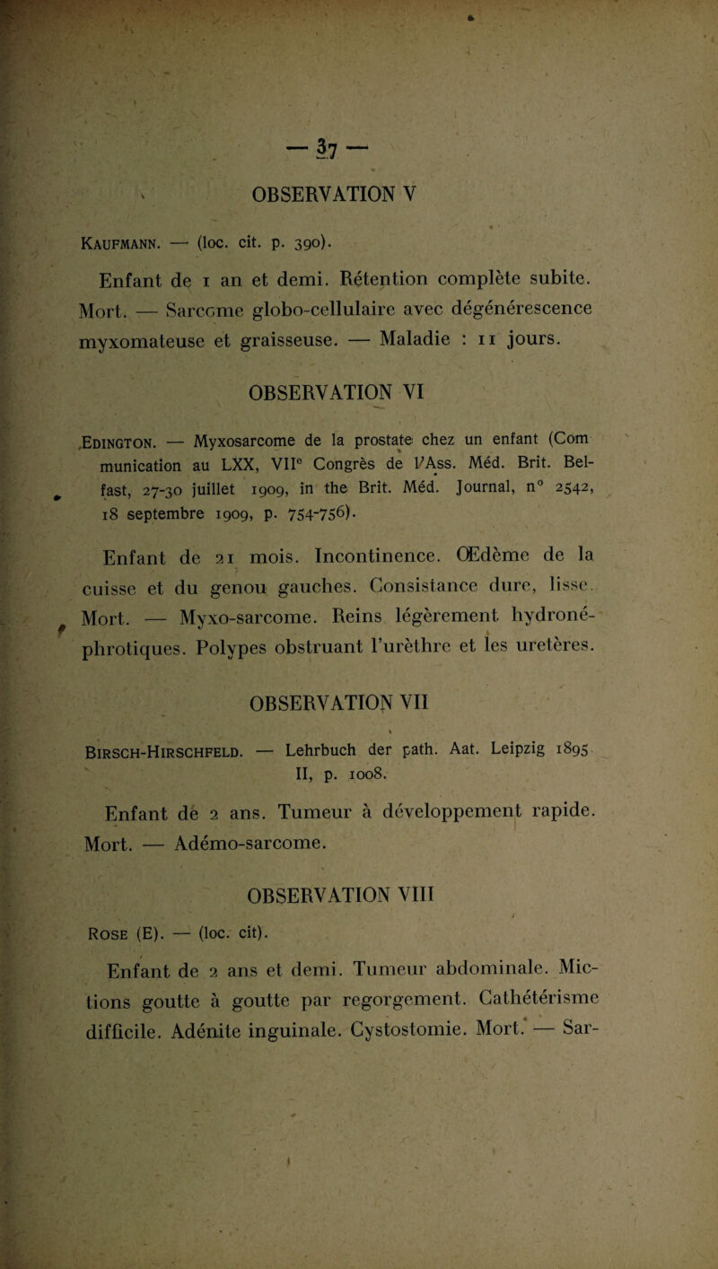 Kaufmann. —* (loc. cit. p. 390). Enfant de 1 an et demi. Rétention complète subite. Mort. — Sarcome globo-cellulaire avec dégénérescence myxomateuse et graisseuse. — Maladie : 11 jours. OBSERVATION VI .Edington. — Myxosarcome de la prostate chez un enfant (Com munication au LXX, VIIe Congrès de 1/Ass. Méd. Brit. Bel- fast, 27-30 juillet 1909, in the Brit. Méd. Journal, n° 2542, 18 septembre 1909, p. 754-756). Enfant de 21 mois. Incontinence. Œdème de la cuisse et du genou gauches. Consistance dure, lisse. Mort. — Myxo-sarcome. Reins légèrement hydroné- h phrotiques. Polypes obstruant l’urèthre et les uretères. OBSERVATION VII % Birsch-Hirschfeld. — Lehrbuch der path. Aat. Leipzig 1895 II, p. 1008. Enfant de 2 ans. Tumeur à développement rapide. Mort. — Adémo-sarcome. OBSERVATION VIII 4 Rose (E). — (loc. cit). Enfant de 2 ans et demi. Tumeur abdominale. Mic¬ tions goutte à goutte par regorgement. Cathétérisme difficile. Adénite inguinale. Cystostomie. Mort. — Sar-