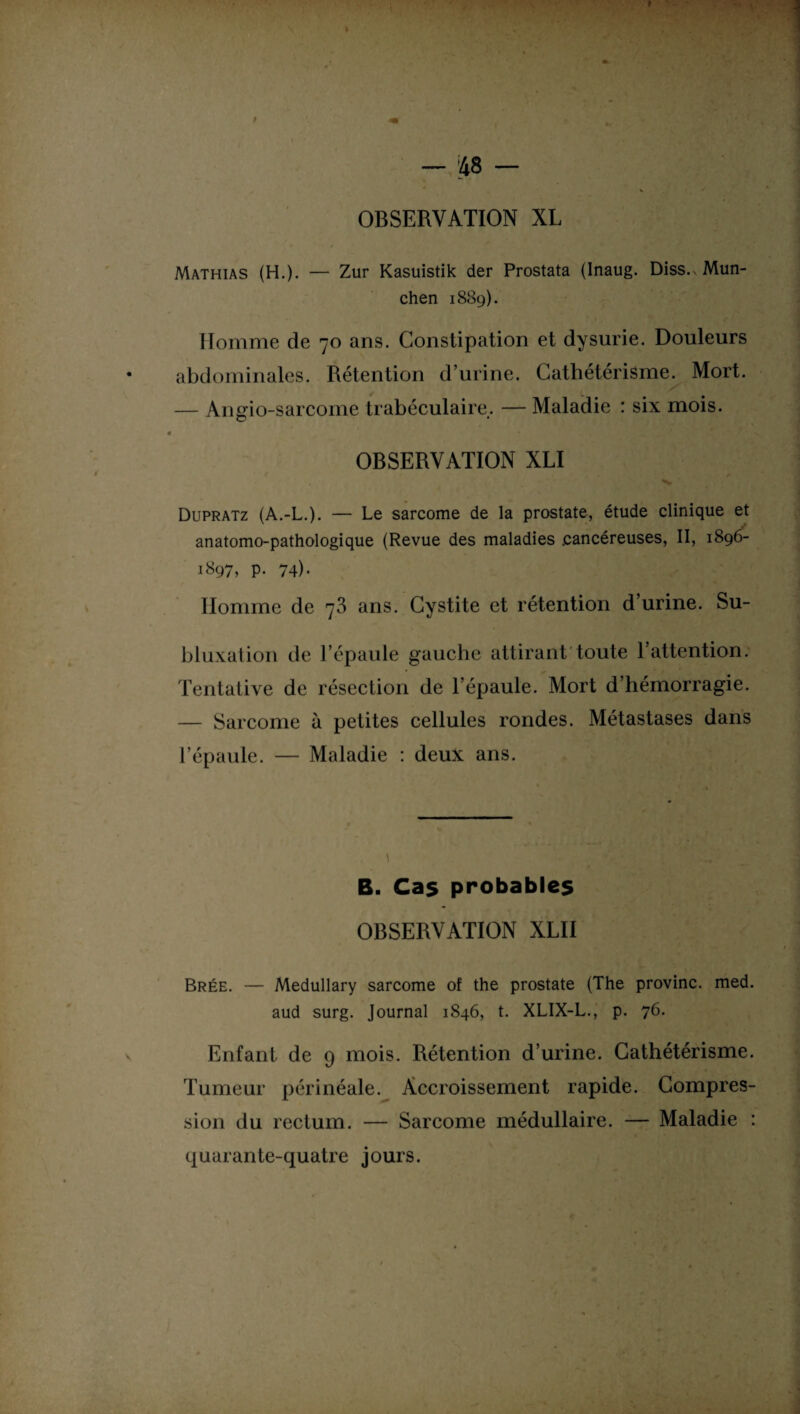 Mathias (H.). — Zur Kasuistik der Prostata (Inaug. Diss. Mün¬ chen 1889). Homme de 70 ans. Constipation et dysurie. Douleurs abdominales. Rétention d’urine. Cathétérisme. Mort. — Angio-sarcome trabéculaire. — Maladie : six mois. OBSERVATION XLI Dupratz (A.-L.). — Le sarcome de la prostate, étude clinique et anatomo-pathologique (Revue des maladies .cancéreuses, II, 1896- 1897, p. 74). Homme de 73 ans. Cystite et rétention d’urine. Su¬ bluxation de l’épaule gauche attirant toute 1 attention. Tentative de résection de l’épaule. Mort d’hémorragie. — Sarcome à petites cellules rondes. Métastases dans l’épaule. — Maladie : deux ans. B. Cas probables OBSERVATION XLII Brée. — Medullary sarcome of the prostate (The provinc. med. aud surg. Journal 1846, t. XLIX-L., p. 76. Enfant de 9 mois. Rétention d’urine. Cathétérisme. Tumeur périnéale. Accroissement rapide. Compres¬ sion du rectum. — Sarcome médullaire. — Maladie : quarante-quatre jours.