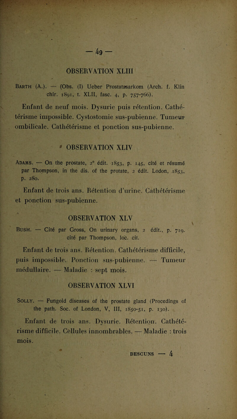 OBSERVATION XLIII * Barth (A.). — (Obs. (I) Ueber Prostatasarkom (Arch. f. Klin chir. 1891, t. XLII, fasc. 4, p. 757-766). Enfant de neuf mois. Dysurie puis rétention. Cathé¬ térisme impossible. Cystostomie sus-pubienne. Tumeur ombilicale. Cathétérisme et ponction sus-pubienne. * OBSERVATION XLIV Adams. — On the prostate, 2e édit. 1853, P- 145» cité et résumé par Thompson, in the dis. of the protate, 2 édit. Lodon, 1853, p. 280. Enfant de trois ans. Rétention d’urine. Cathétérisme et ponction sus-pubienne. OBSERVATION XLV Bush. — Cité par Gross, On urinary organs, 2 édit., p. 719. cité par Thompson, loc. cit. Enfant de trois ans. Rétention. Cathétérisme difficile, puis impossible. Ponction sus-pubienne. — Tumeur médullaire. — Maladie : sept mois. OBSERVATION XLVI Solly. — Fungoid diseases of the prostate gland (Procedings of the path. Soc. of London, V, III, 1850-51, p. 130). Enfant de trois ans. Dysurie. Rétention. Cathété- «i — risme difficile. Cellules innombrables. — Maladie : trois mois. descuns — 4