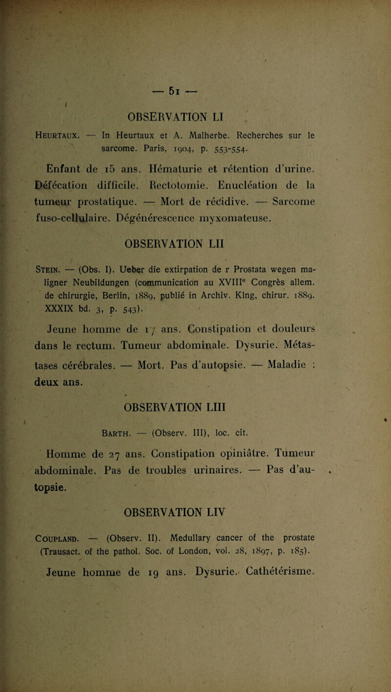Heurtaux. — In Heurtaux et A. Malherbe. Recherches sur le sarcome. Paris, 1904, p. 553-554- Enfant de i5 ans. Hématurie et rétention d’urine. Défécation difficile. Rectotomie. Enucléation de la tumeur prostatique. —- Mort de récidive. — Sarcome fuso-cellulaire. Dégénérescence myxomateuse. OBSERVATION LU Stein. — (Obs. I). Ueber die extirpation de r Prostata wegen ma- ligner Neubildungen (communication au XVIIIe Congrès allem. de chirurgie, Berlin, 1889, publié in Archiv. Klng, chirur. 1889. XXXIX bd. 3, P- 543). Jeune homme de 17 ans. Constipation et douleurs dans le rectum. Tumeur abdominale. Dysurie. Métas¬ tases cérébrales. — Mort. Pas d’autopsie. — Maladie : deux ans. OBSERVATION LUI Barth. — (Observ. III), loc. cit. Homme de 27 ans. Constipation opiniâtre. Tumeur abdominale. Pas de troubles urinaires. — Pas d’au¬ topsie. OBSERVATION LIV Coupland. — (Observ. II). Medullary cancer of the prostate (Trausact. of the pathol. Soc. of London, vol. 28, 1897, p. 185). Jeune homme de 19 ans. Dysurie.^ Cathétérisme.