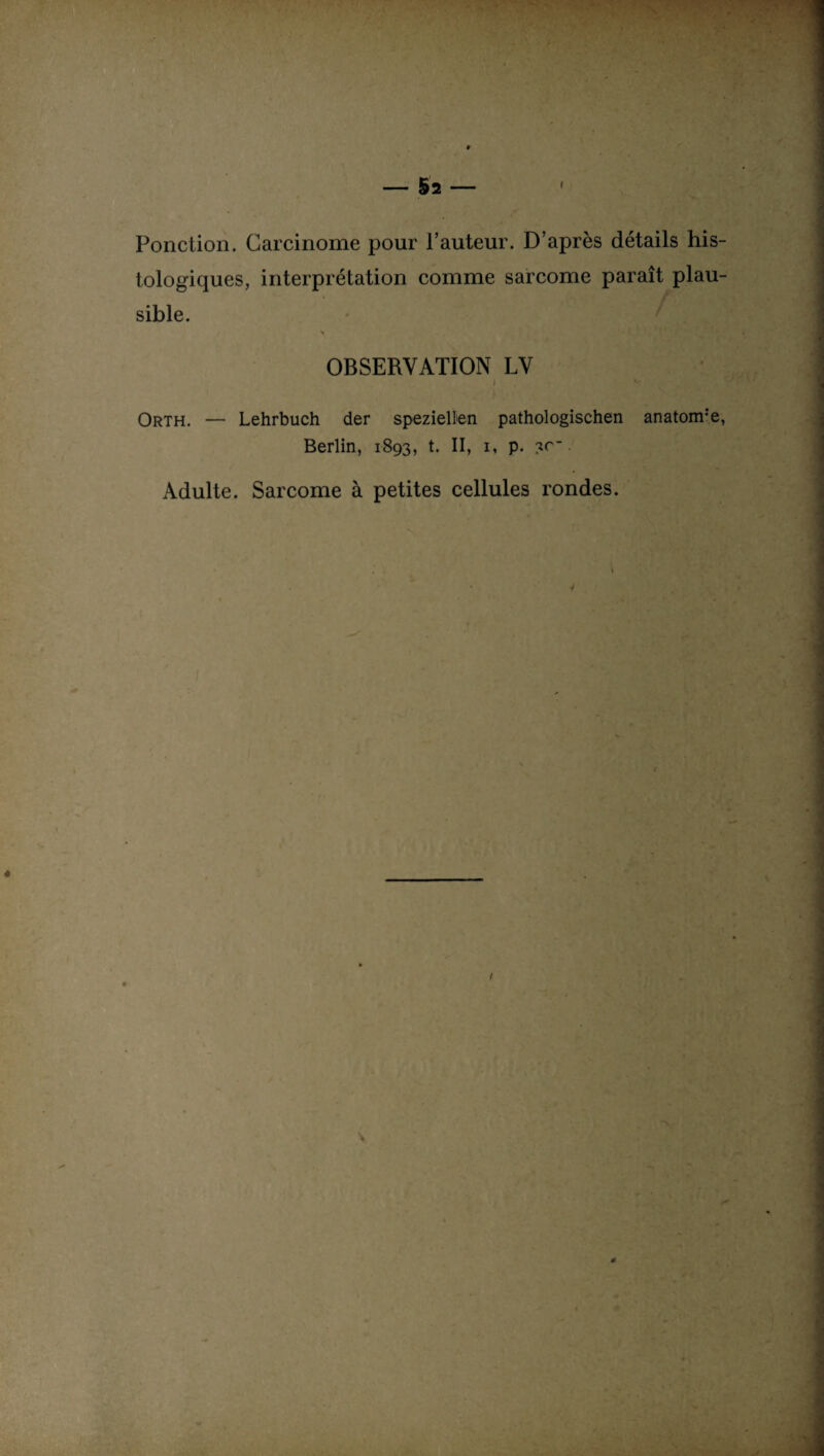 - §2 - ' Ponction. Carcinome pour l’auteur. D’après détails his¬ tologiques, interprétation comme sarcome paraît plau¬ sible. H OBSERVATION LV ) c Orth. — Lehrbuch der speziellen pathologischen anatonre, Berlin, 1893, t. II, 1, p. ?c_ Adulte. Sarcome à petites cellules rondes. / *