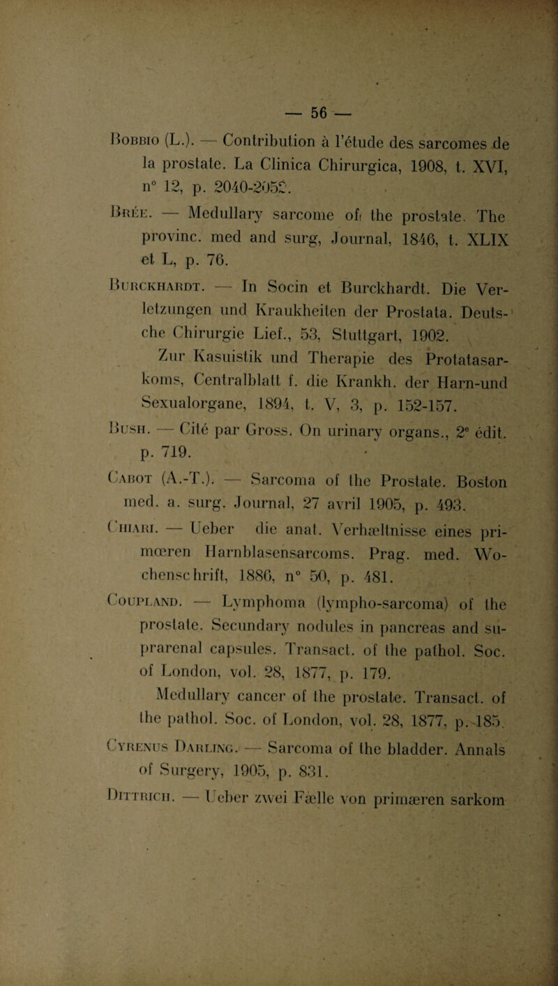 - f* — 56 — Bobbio (L.). Contribution à l’étude des sarcomes de la prostate. La Clinica Chirurgica, 1908, t. XVI, n° 12, p. 2040-2052. Bbée. — Medullary sarcome of( the prostate. The provinc. med and surg, Journal, 1846, t. XLIX et L, p. 76. Burckhardt. — In Socin et Burckhardt. Die Ver- letzungen und Kraukheiten der Prostata. Deuts¬ che Chirurgie Lief., 53, Stuttgart, 1902. Zur Kasuistik und Thérapie des Protatasar- koms, Centralblalt f. die Krankh. der Harn-und Sexualorgane, 1894, t. V, 3, p. 152-157. Bush. — Cité par Gross. On urinary organs., 2e édit, p. 719. Cabot (A.-T.). — Sarcoma of the Prostate. Boston med. a. surg. Journal, 27 avril 1905, p. 493. ( hiari. — Ueber die anat. Verhæltnisse eines pri- mœren Harnblasensarcoms. Prag. med. Wo¬ chenschrift, 1886, n° 50, p. 481. Coupland. — Lymphoma (lympho-sarcoma) of the prostate. Sccundary nodules in pancréas and su¬ prarénal capsules. Transact. of the palhol. Soc. of London, vol. 28, 1877, p. 179. Medullary cancer of the prostate. Transact. of the pathol. Soc. of London, vol. 28, 1877, p.485. Cyrenus Darling. — Sarcoma of the hladder. Annals of Surgery, 1905, p. 831. Dittrich. — Ueber zwei Fælle von primæren sarkom