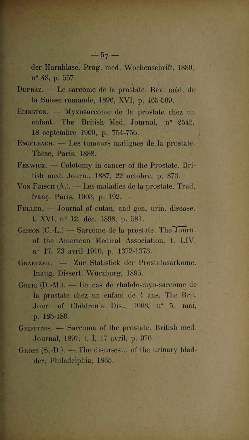 der Harnblase. Prag. med. Wochenschrift, 1889, n° 48, p. 557. N . x Dupraz. — Le sarcome de la prostate. Rev. méd. de la Suisse romande, 1896, XVI, p. 465-509. Edington. — Myxosarcome de la prostate chez un enfant. The British Med. Journal, n° 2542, 18 septembre 1909, p. 754-756. Engelbach. — Les tumeurs malignes de la prostate. Thèse, Paris, 1888. •- V Fenwick. — Colotomy in cancer of the Prostate. Bri¬ tish med. Journ., 1887, 22 octobre, p. 873. Von Frisch (A.). — Les maladies de la prostate. Trad. franç. Paris, 1903, p. 192. Fuller. — Journal of cutan, and gen, urin. disease, t. XVI, n° 12, déc. 1898, p. 581. Gibson (C.-L.) — Sarcome de la prostate. The Journ. of the American Medical Association, t. LIV, n° 17, 23 avril 1910, p. 1372-1373. Graetzer. — Zur Statistick der Prostatasarkome. Inaug. Dissert. Würzburg, 1895. Greig (D.-M.). — Un cas de rhabdo-myo-sarcome de la prostate chez un enfant de 4 ans. The Brit. Jour, of Children’s Dis., 1008, n° 5, mai, p. 185-189. Griffiths. — Sarcoma of the prostate. British med. Journal, 1897, t. I, 17 avril, p. 976. Gross (S.-D.). — The diseases... of the urinary blad- der, Philadelphia, 1855.