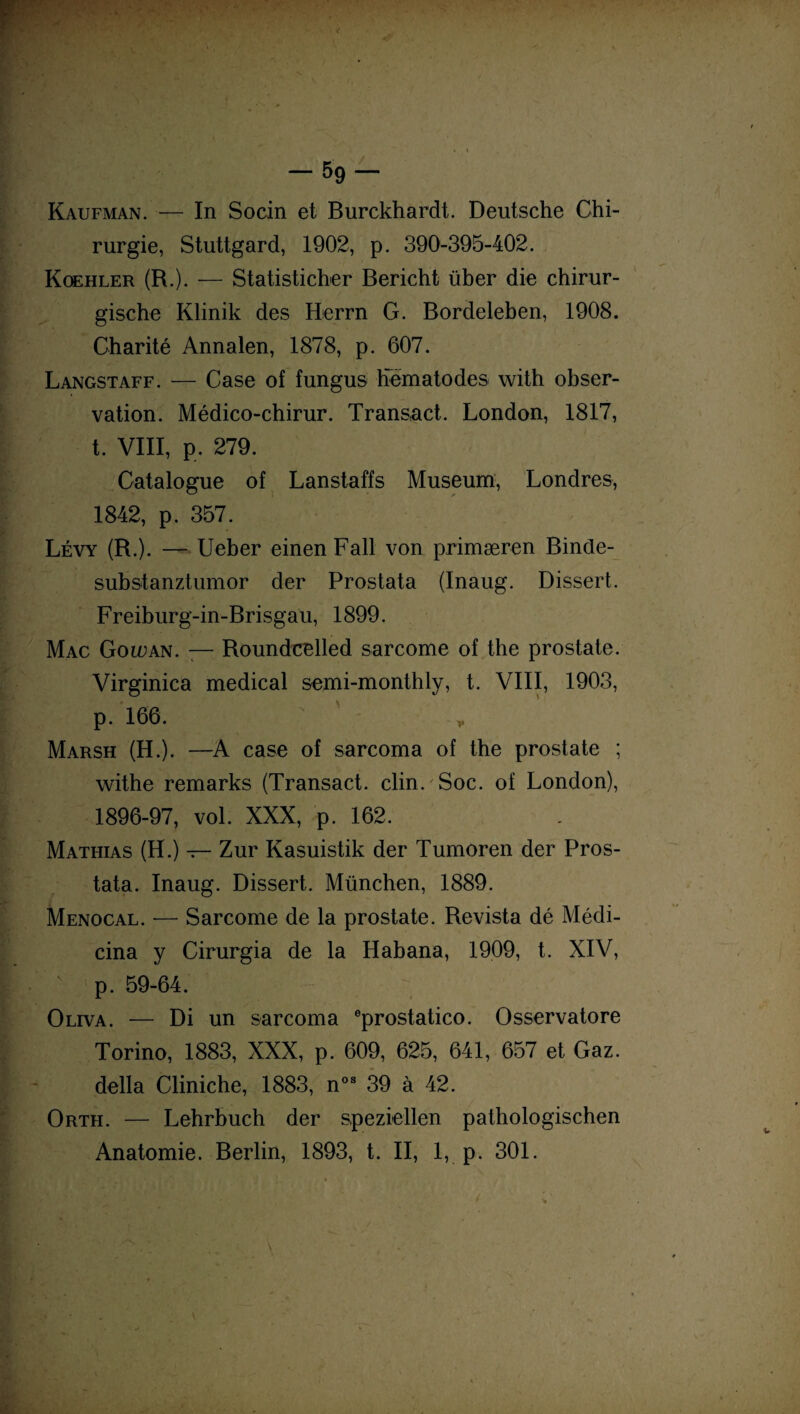 Kaufman. — In Socin et Burckhardt. Deutsche Chi¬ rurgie, Stuttgard, 1902, p. 390-395-402. Koehler (R.). — Statisticher Bericht über die chirur- gische Klinik des Herrn G. Bordeleben, 1908. Charité Annalen, 1878, p. 607. Langstaff. — Case of fungus Kematodes with obser¬ vation. Médico-chirur. Transact. London, 1817, t. VIII, p. 279. Catalogue of Lanstaffs Muséum, Londres, 1842, p. 357. Lévy (R.). — Ueber einen Fait von primæren Binde- substanztumor der Prostata (Inaug. Dissert. Freiburg-in-Brisgau, 1899. Mac Goiuan. — Roundcelled sarcome of the prostate. Virginica medical semi-monthly, t. VIII, 1903, p. 166. * Marsh (H.). —A case of sarcoma of the prostate ; withe remarks (Transact. clin.'Soc. of London), 1896-97, vol. XXX, p. 162. Mathias (H.) — Zur Kasuistik der Tumoren der Pros¬ tata. Inaug. Dissert. München, 1889. Menocal. — Sarcome de la prostate. Revista dé Médi- cina y Cirurgia de la Habana, 1909, t. XIV, p. 59-64. Oliva. — Di un sarcoma eprostatico. Osservatore Torino, 1883, XXX, p. 609, 625, 641, 657 et Gaz. délia Cliniche, 1883, nos 39 à 42. Orth. — Lehrbuch der speziellen pathologischen