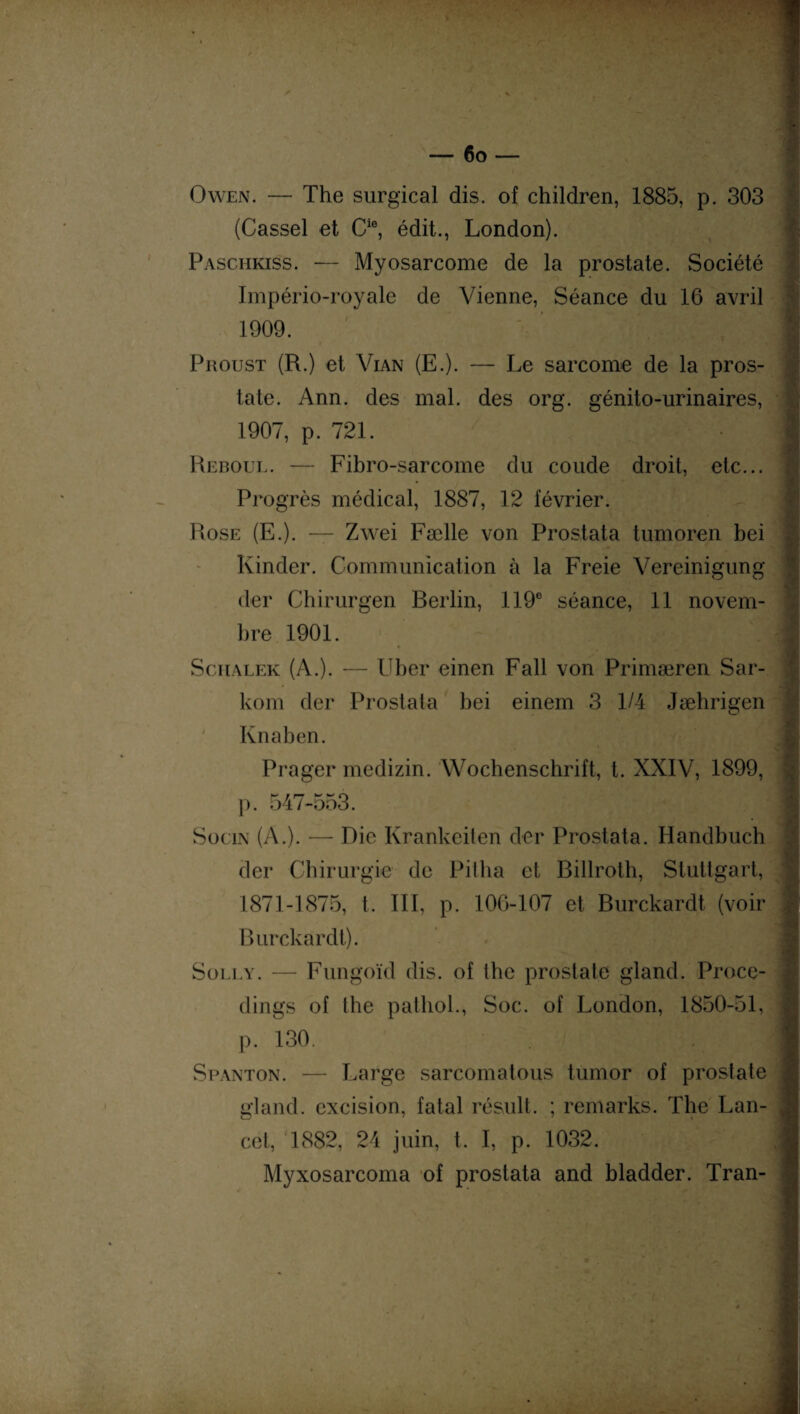 Owen. — The surgical dis. of children, 1885, p. 303 (Cassel et Cie, édit., London). Paschkiss. — Myosarcome de la prostate. Société Império-royale de Vienne, Séance du 16 avril Proust (R.) et Vian (E.). — Le sarcome de la pros¬ tate. Ann. des mal. des org. génito-urinaires, 1907, p. 721. I Reboul. — Fibro-sarcome du coude droit, etc... Progrès médical, 1887, 12 février. J Rose (E.). — Zwei Fælle von Prostata tumoren bei Kinder. Communication à la Freie Vereinigung der Chirurgen Rerlin, 119e séance, 11 novem¬ bre 1901. Schalek (A.). — Uber einen Fall von Primæren Sar- kom der Prostata bei einem 3 1/4 Jæhrigen Kn a b en. Prager medizin. Wochenschrift, t. XXIV, 1899, p. 547-553. 1 Socin (A.). — Rie Krankeiten der Prostata. Handbuch der Chirurgie de Pitha et Rillroth, Stuttgart, 1871-1875, t. III, p. 106-107 et Burckardt (voir p Burckardt). Solly. — Fungoïd dis. of thc prostate gland. Proce- dings of the pathol., Soc. of London, 1850-51, S canton. — Large sarcomatous tumor of prostate gland, excision, fatal résuit. ; remarks. The Lan¬ cet, 1882, 24 juin, t. I, p. 1032. I Myxosarcoma of prostata and bladder. Tran-