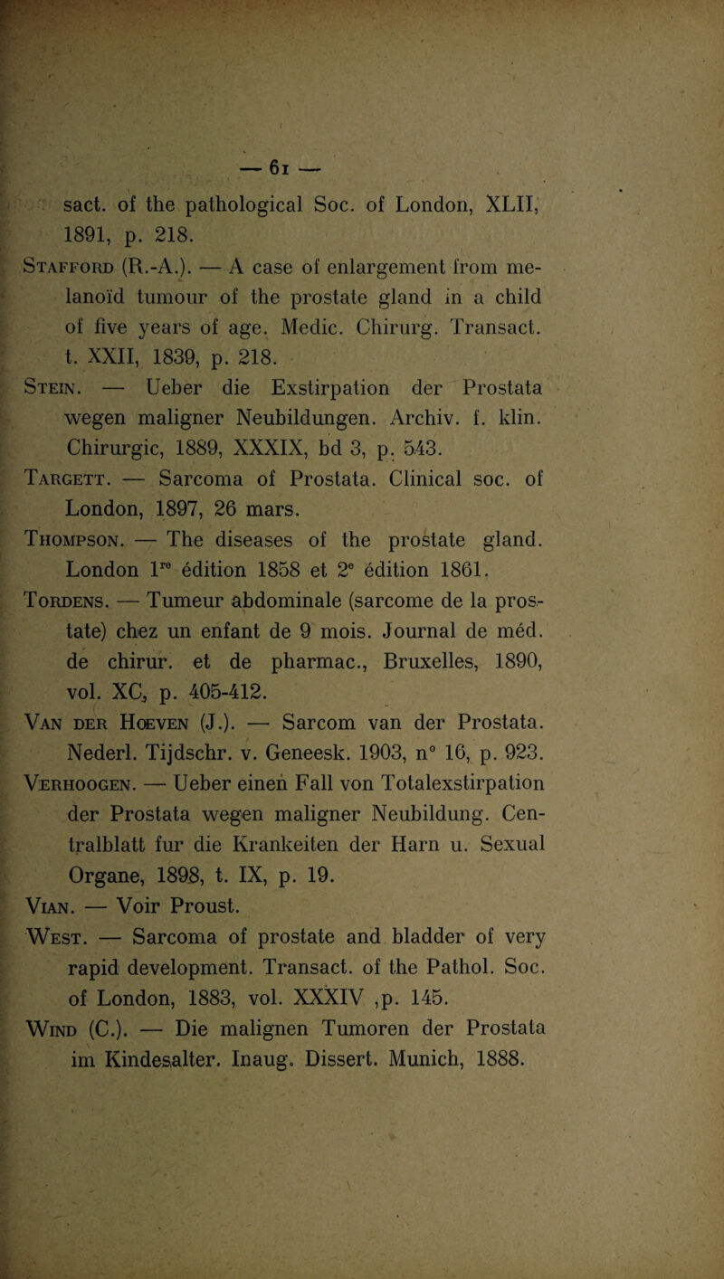 sact. of the pathological Soc. of London, XLII, 1891, p. 218. Stafford (R.-A.). — A case of enlargement from me- ■- lanoïd tumour of the prostate gland in a child of five years of âge. Meclic. Chirurg. Transact. t. XXII, 1839, p. 218. Stein. — Ueber die Exstirpation der Prostata wegen maligner Neubildungen. Archiv. f. klin. Chirurgie, 1889, XXXIX, bd 3, p. 5.43. Targett. — Sarcoma of Prostata. Clinical soc. of London, 1897, 26 mars. Thompson. — The diseases of the prostate gland. London lre édition 1858 et 2e édition 1861. Tordens. — Tumeur abdominale (sarcome de la pros¬ tate) chez un enfant de 9 mois. Journal de méd. de chirur. et de pharmac., Bruxelles, 1890, vol. XCj p. 405-412. Van der Hoeven (J.). — Sarcom van der Prostata. Nederl. Tijdschr. v. Geneesk. 1903, n° 16, p. 923. Verhoogen. — Ueber einen Fall von Totalexstirpation der Prostata wegen maligner Neubildung. Cen- tralblatt fur die Krankeiten der Harn u. Sexual Organe, 1898, t. IX, p. 19. Vian. — Voir Proust. West. — Sarcoma of prostate and bladder of very rapid development. Transact. of the Pathol. Soc. of London, 1883, vol. XXXIV ,p. 145. Wind (C.). — Die malignen Tumoren der Prostata im Kindes,alter. Inaug» Dissert. Munich, 1888.