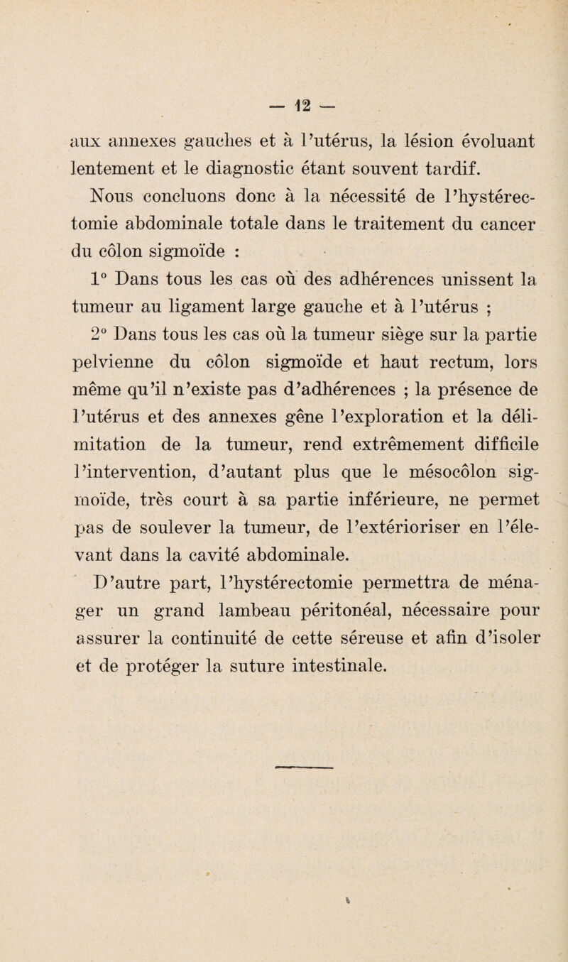 aux annexes gauches et à l’utérus, la lésion évoluant lentement et le diagnostic étant souvent tardif. Nous concluons donc à la nécessité de l’hystérec- tomie abdominale totale dans le traitement du cancer du côlon sigmoïde : 1° Dans tous les cas où des adhérences unissent la tumeur au ligament large gauche et à l’utérus ; 2° Dans tous les cas où la tumeur siège sur la partie pelvienne du côlon sigmoïde et haut rectum, lors même qu’il n’existe pas d’adhérences ; la présence de l’utérus et des annexes gêne l’exploration et la déli¬ mitation de la tumeur, rend extrêmement difficile l’intervention, d’autant plus que le mésocôlon sig¬ moïde, très court à sa partie inférieure, ne permet pas de soulever la tumeur, de l’extérioriser en l’éle¬ vant dans la cavité abdominale. D’autre part, 1’hystérectomie permettra de ména¬ ger un grand lambeau péritonéal, nécessaire pour assurer la continuité de cette séreuse et afin d’isoler et de protéger la suture intestinale. %