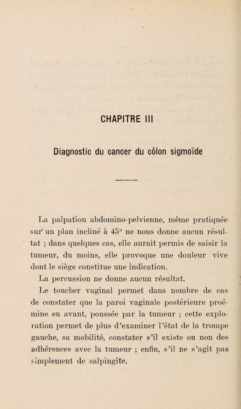 Diagnostic du cancer du côlon sigmoïde La palpation abdomino-pelvienne, même pratiquée sur un plan incliné à 45° ne nous donne aucun résul¬ tat ; dans quelques cas, elle aurait permis de saisir la tumeur, du moins, elle provoque une douleur vive dont le siège constitue une indication. La percussion ne donne aucun résultat. Le toucher vaginal permet dans nombre de cas de constater que la paroi vaginale postérieure proé- mine en avant, poussée par la tumeur ; cette explo¬ ration permet de plus d’examiner l’état de la trompe gauche, sa mobilité, constater s’il existe ou non des adhérences avec la tumeur ; enfin, s’il ne s’agit pas simplement de salpingite.