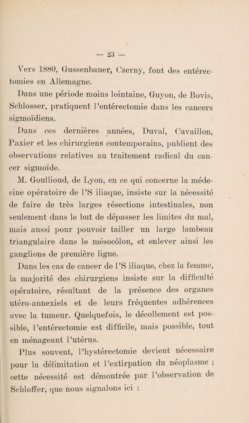 Vers 1880, Gussenbauer, Czerny, fout des entérec- tomies en Allemagne. Dans une période moins lointaine, Guyon, de Bovis, Schlosser, pratiquent Pentérectomie dans les cancers sigmoïdiens. Dans ces dernières années, Duval, Cavaillon, Paxier et les chirurgiens contemporains, publient des observations relatives au traitement radical du can¬ cer sigmoïde. M. Goullioud, de Lyon, en ce qui concerne la méde¬ cine opératoire de PS iliaque, insiste sur la nécessité de faire de très larges résections intestinales, non seulement dans le but de dépasser les limites du mal, mais aussi pour pouvoir tailler un large lambeau triangulaire dans le mésocôlon, et enlever ainsi les ganglions de première ligne. Dans les cas de cancer de PS iliaque, chez la femme, la majorité des chirurgiens insiste sur la difficulté opératoire, résultant de la présence des organes utéro-annexiels et de leurs fréquentes adhérences avec la tumeur. Quelquefois, le décollement est pos¬ sible, Pentérectomie est difficile, mais possible, tout en ménageant Putérus. Plus souvent, P hystérectomie devient necessaire pour la délimitation et l’extirpation du néoplasme ; cette nécessité est démontrée par l’observation de Sclüoffer, que nous signalons ici :