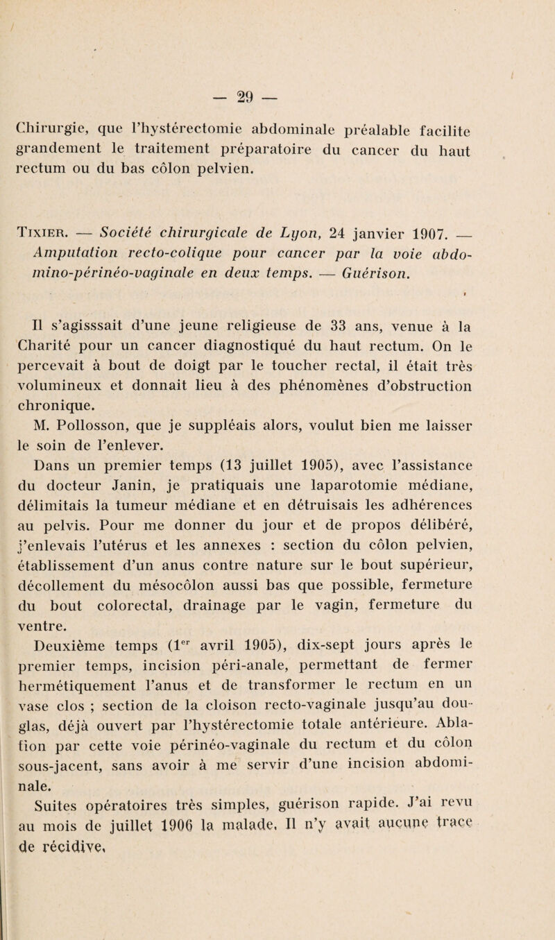 Chirurgie, que l’hystérectomie abdominale préalable facilite grandement le traitement préparatoire du cancer du haut rectum ou du bas côlon pelvien. Tixier. — Société chirurgicale de Lyon, 24 janvier 1907. _ Amputation recto-colique pour cancer par la voie abdo- mino-périnéo-vaginale en deux temps. — Guérison. Il s’agisssait d’une jeune religieuse de 33 ans, venue à la Charité pour un cancer diagnostiqué du haut rectum. On le percevait à bout de doigt par le toucher rectal, il était très volumineux et donnait lieu à des phénomènes d’obstruction chronique. M. Pollosson, que je suppléais alors, voulut bien me laisser le soin de l’enlever. Dans un premier temps (13 juillet 1905), avec l’assistance du docteur Janin, je pratiquais une laparotomie médiane, délimitais la tumeur médiane et en détruisais les adhérences au pelvis. Pour me donner du jour et de propos délibéré, j’enlevais l’utérus et les annexes : section du côlon pelvien, établissement d’un anus contre nature sur le bout supérieur, décollement du mésocôlon aussi bas que possible, fermeture du bout colorectal, drainage par le vagin, fermeture du ventre. Deuxième temps (1er avril 1905), dix-sept jours après le premier temps, incision péri-anale, permettant de fermer hermétiquement l’anus et de transformer le rectum en un vase clos ; section de la cloison recto-vaginale jusqu’au dou¬ glas, déjà ouvert par l’hystérectomie totale antérieure. Abla¬ tion par cette voie périnéo-vaginale du rectum et du côlon sous-jacent, sans avoir à me servir d’une incision abdomi¬ nale. Suites opératoires très simples, guérison rapide. J’ai revu au mois de juillet 1906 la malade, Il n’y avait aucune trace de récidive,