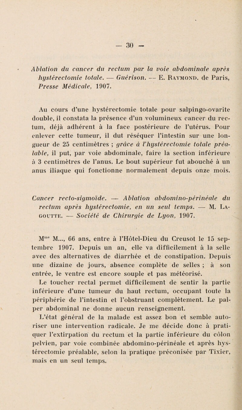 Ablation du cancer du rectum par la voie abdominale après hystérectomie totale. — Guérison. — E. Raymond, de Paris, Presse Médicale, 1907. Au cours d’une hystérectomie totale pour salpingo-ovarite double, il constata la présence d’un volumineux cancer du rec¬ tum, déjà adhérent à la face postérieure de l’utérus. Pour enlever cette tumeur, il dut réséquer l’intestin sur une lon¬ gueur de 25 centimètres ; grâce à Vhystérectomie totale préa¬ lable, il put, par voie abdominale, faire la section inférieure à 3 centimètres de l’anus. Le bout supérieur fut abouché à un anus iliaque qui fonctionne normalement depuis onze mois. Cancer rectosigmoïde. — Ablation abdomino-périnéale du rectum après hystérectomie, en un seul temps. — M. La- goutte. — Société de Chirurgie de Lyon, 1907. Mme M..., 66 ans, entre à l’Hôtel-Dieu du Creusot le 15 sep¬ tembre 1907. Depuis un an, elle va difficilement à la selle avec des alternatives de diarrhée et de constipation. Depuis une dizaine de jours, absence complète de selles ; à son entrée, le ventre est encore souple et pas météorisé. Le toucher rectal permet difficilement de sentir la partie inférieure d’une tumeur du haut rectum, occupant toute la périphérie de l’intestin et l’obstruant complètement. Le pal¬ per abdominal ne donne aucun renseignement. L’état général de la malade est assez bon et semble auto¬ riser une intervention radicale. Je me décide donc à prati¬ quer l’extirpation du rectum et la partie inférieure du côlon pelvien, par voie combinée abdomino-périnéale et après hys¬ térectomie préalable, selon la pratique préconisée par Tixier, mais en un seul temps.