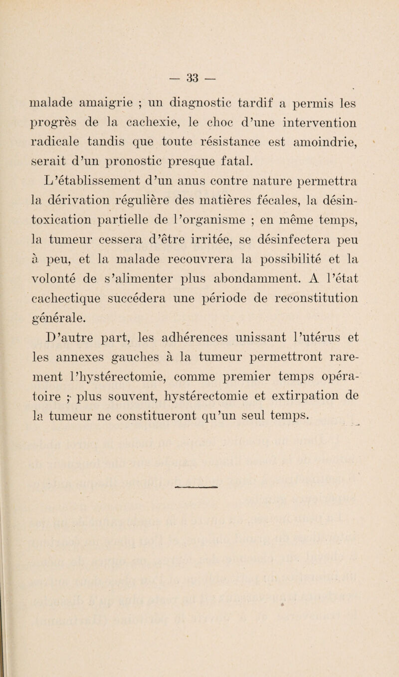 malade amaigrie ; un diagnostic tardif a permis les progrès de la cachexie, le choc d’une intervention radicale tandis que tonte résistance est amoindrie, serait d’un pronostic presque fatal. L’établissement d’un anus contre nature permettra la dérivation régulière des matières fécales, la désin¬ toxication partielle de l’organisme ; en même temps, la tumeur cessera d’être irritée, se désinfectera peu à peu, et la malade recouvrera la possibilité et la volonté de s’alimenter plus abondamment. A l’état cachectique succédera une période de reconstitution générale. D’autre part, les adhérences unissant l’utérus et les annexes gauches à la tumeur permettront rare¬ ment l’hystérectomie, comme premier temps opéra¬ toire ;* plus souvent, hystérectomie et extirpation de la tumeur ne constitueront qu’un seul temps.