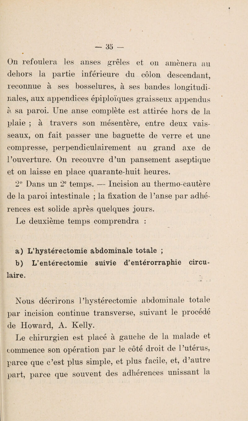On refoulera les anses grêles et on amènera au dehors la partie inférieure du côlon descendant, reconnue à ses bosselures, à ses bandes longitudi¬ nales, aux appendices épiploïques graisseux appendus à sa paroi. Une anse complète est attirée hors de la plaie ; à travers son mésentère, entre deux vais¬ seaux, on fait passer une baguette de verre et une compresse, perpendiculairement au grand axe de l’ouverture. On recouvre d’un pansement aseptique et on laisse en place quarante-huit heures. 2° Dans un 2e temps. — Incision au thermo-cautère de la paroi intestinale ; la fixation de l’anse par adhé¬ rences est solide après quelques jours. Le deuxième temps comprendra : a) L’hystérectomie abdominale totale ; b) L’entérectomie suivie d’entérorraphie circu¬ laire. - Nous décrirons l’hystérectomie abdominale totale par incision continue transverse, suivant le procédé de Howard, A. Kelly. Le chirurgien est placé à gauche de la malade et commence son opération par le côté droit de l’utérus, parce que c’est plus simple, et plus facile, et, d’autre part, parce que souvent des adhérences unissant la