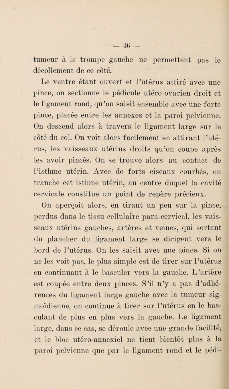 tumeur à la trompe gauche ne permettent pas le décollement de ce côté. Le ventre étant ouvert et l’utérus attiré avec une pince, on sectionne le pédicule utéro-ovarien droit et le ligament rond, qu’on saisit ensemble avec une forte pince, placée entre les annexes et la paroi pelvienne. On descend alors à travers le ligament large sur le côté du col. On voit alors facilement en attirant l’uté¬ rus, les vaisseaux utérins droits qu’on coupe après les avoir pincés. On se trouve alors au contact de l’isthme utérin. Avec de forts ciseaux courbés, on tranche cet isthme utérin, au centre duquel la cavité cervicale constitue un point de repère précieux. On aperçoit alors, en tirant un peu sur la pince, perdus dans le tissu cellulaire para-cervical, les vais¬ seaux utérins gauches, artères et veines, qui sortant du plancher du ligament large se dirigent vers le bord de l’utérus. On les saisit avec une pince. Si on ne les voit pas, le plus simple est de tirer sur 1 ’utérus en continuant à le basculer vers la gauche. L’artère est coupée entre deux pinces. S’il n’y a pas d’adhé¬ rences du ligament large gauche avec la tumeur sig¬ moïdienne, on continue à tirer sur l’utérus en le bas¬ culant de plus en plus vers la gauche. Le ligament large, dans ce cas, se déroule avec une grande facilité, et le bloc utéro-annexiel ne tient bientôt plus à la paroi pelvienne que par le ligament rond et le pédi-