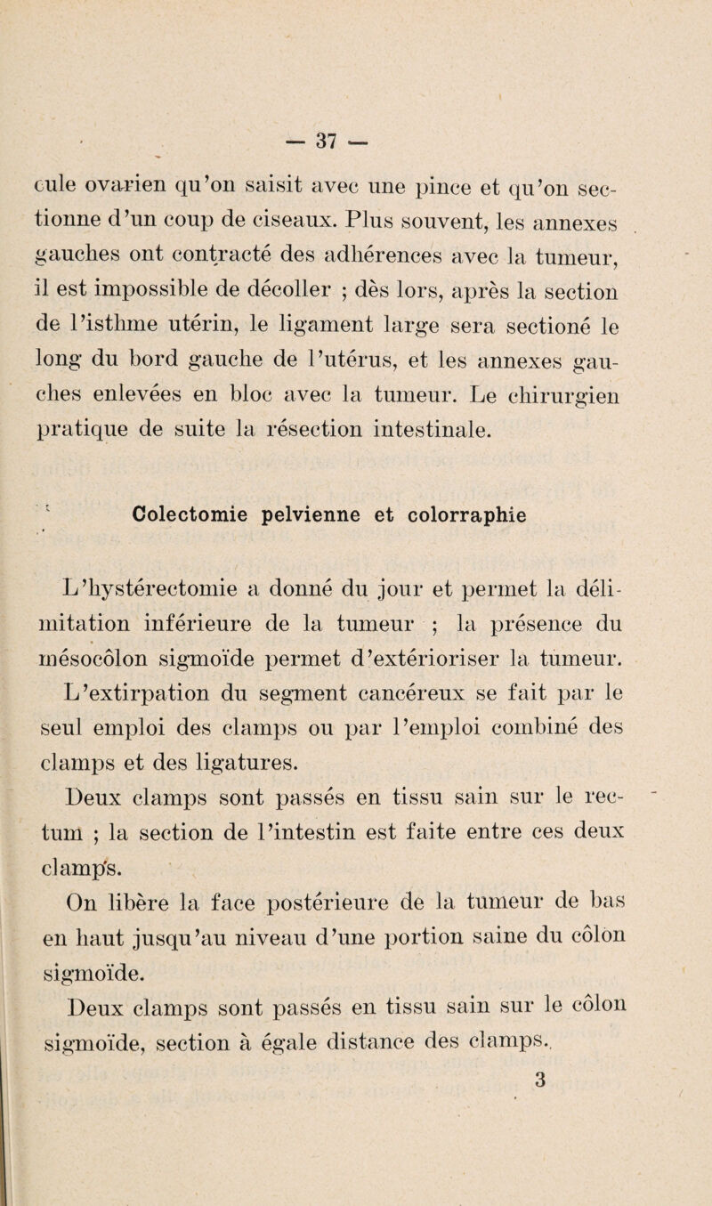 cule ovarien qu’on saisit avec une pince et qu’on sec¬ tionne d’un coup de ciseaux. Plus souvent, les annexes gauches ont contracté des adhérences avec la tumeur, il est impossible de décoller ; dès lors, après la section de l’isthme utérin, le ligament large sera sectioné le long du bord gauche de l’utérus, et les annexes gau¬ ches enlevées en bloc avec la tumeur. Le chirurgien pratique de suite la résection intestinale. Colectomie pelvienne et colorraphie L ’hystérectomie a donné du jour et permet la déli¬ mitation inférieure de la tumeur ; la présence du mésocôlon sigmoïde permet d’extérioriser la tumeur. L’extirpation du segment cancéreux se fait par le seul emploi des clamps ou par l’emploi combiné des clamps et des ligatures. Deux clamps sont passés en tissu sain sur le rec¬ tum ; la section de l’intestin est faite entre ces deux clamp's. On libère la face postérieure de la tumeur de bas en haut jusqu’au niveau d’une portion saine du côlon sigmoïde. Deux clamps sont passés en tissu sain sur le côlon sigmoïde, section à égale distance des clamps., 3