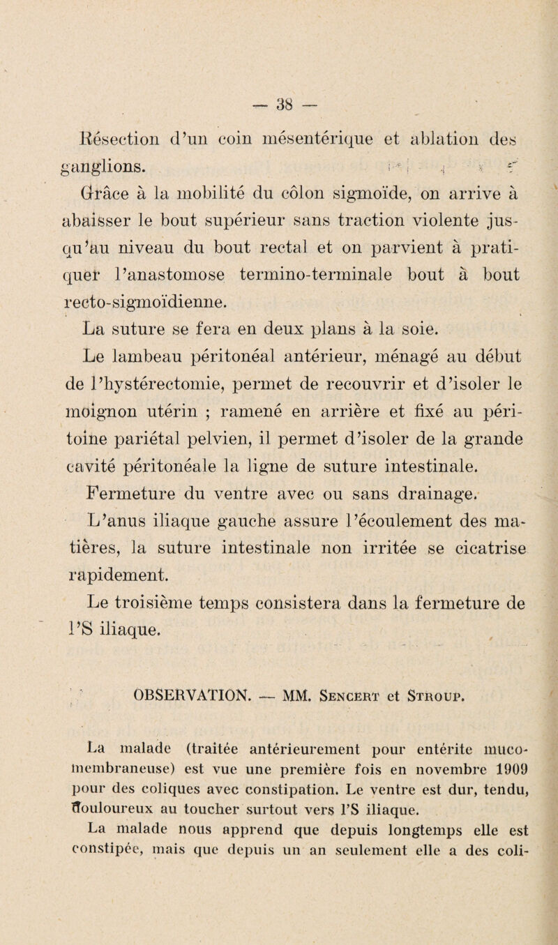 Résection d’un coin mésentérique et ablation des ganglions. I-L ç < Grâce à la mobilité du côlon sigmoïde, on arrive à abaisser le bout supérieur sans traction violente jus¬ qu’au niveau du bout rectal et on parvient à prati¬ quer l’anastomose termino-terminale bout à bout recto-sigmoïdienne. La suture se fera en deux plans à la soie. Le lambeau péritonéal antérieur, ménagé au début de l’hystérectomie, permet de recouvrir et d’isoler le moignon utérin ; ramené en arrière et fixé au péri¬ toine pariétal pelvien, il permet d’isoler de la grande cavité péritonéale la ligne de suture intestinale. Fermeture du ventre avec ou sans drainage. L’anus iliaque gauche assure l’écoulement des ma¬ tières, la suture intestinale non irritée se cicatrise rapidement. Le troisième temps consistera dans la fermeture de l’S iliaque. OBSERVATION. — MM. Sencert et Strouf. La malade (traitée antérieurement pour entérite muco¬ membraneuse) est vue une première fois en novembre 1909 pour des coliques avec constipation. Le ventre est dur, tendu, douloureux au toucher surtout vers l’S iliaque. La malade nous apprend que depuis longtemps elle est constipée, mais que depuis un an seulement elle a des coli-