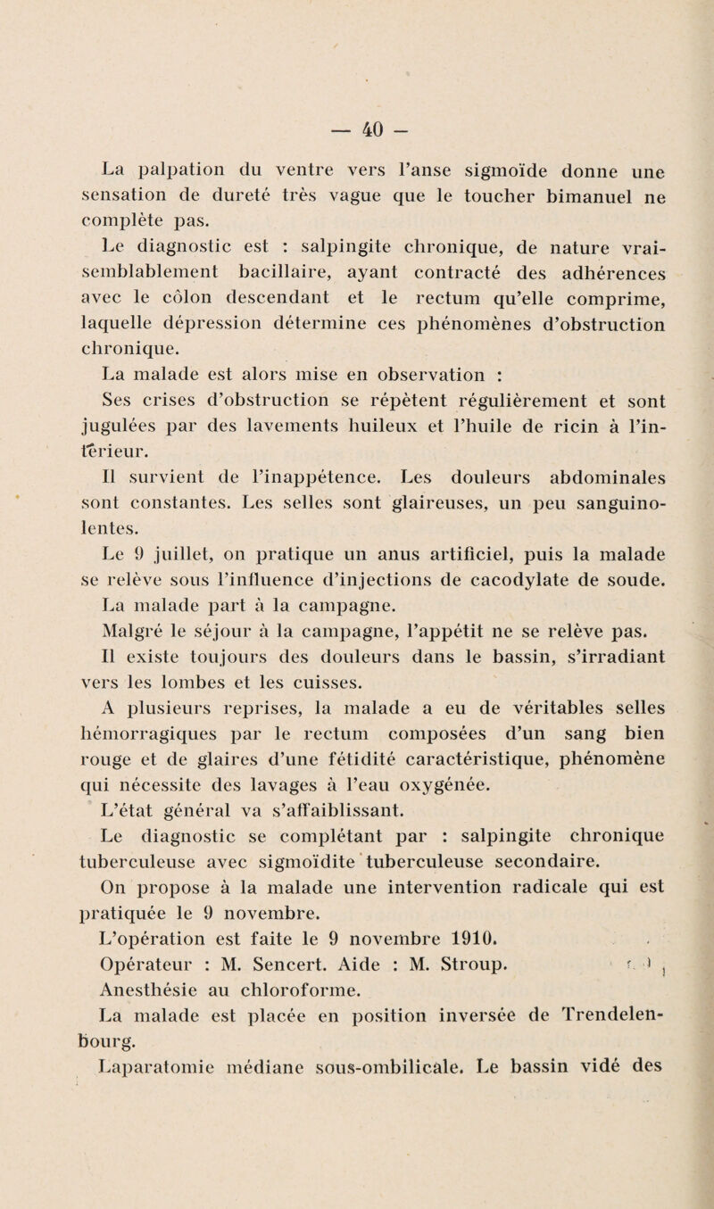 La palpation du ventre vers l’anse sigmoïde donne une sensation de dureté très vague que le toucher bimanuel ne complète j^as. Le diagnostic est : salpingite chronique, de nature vrai¬ semblablement bacillaire, ayant contracté des adhérences avec le côlon descendant et le rectum qu’elle comprime, laquelle dépression détermine ces phénomènes d’obstruction chronique. La malade est alors mise en observation : Ses crises d’obstruction se répètent régulièrement et sont jugulées par des lavements huileux et l’huile de ricin à l’in¬ térieur. Il survient de l’inappétence. Les douleurs abdominales sont constantes. Les selles sont glaireuses, un peu sanguino¬ lentes. Le 9 juillet, on pratique un anus artificiel, puis la malade se relève sous l’influence d’injections de cacodylate de soude. La malade part à la campagne. Malgré le séjour à la campagne, l’appétit ne se relève pas. Il existe toujours des douleurs dans le bassin, s’irradiant vers les lombes et les cuisses. A plusieurs reprises, la malade a eu de véritables selles hémorragiques par le rectum composées d’un sang bien rouge et de glaires d’une fétidité caractéristique, phénomène qui nécessite des lavages à l’eau oxygénée. L’état général va s’affaiblissant. Le diagnostic se complétant par : salpingite chronique tuberculeuse avec sigmoïdite tuberculeuse secondaire. On propose à la malade une intervention radicale qui est pratiquée le 9 novembre. L’opération est faite le 9 novembre 1910. Opérateur : M. Sencert. Aide : M. Stroup. f * s Anesthésie au chloroforme. La malade est placée en position inversée de Trendelen- bourg. Laparatomie médiane sous-ombilicale. Le bassin vidé des