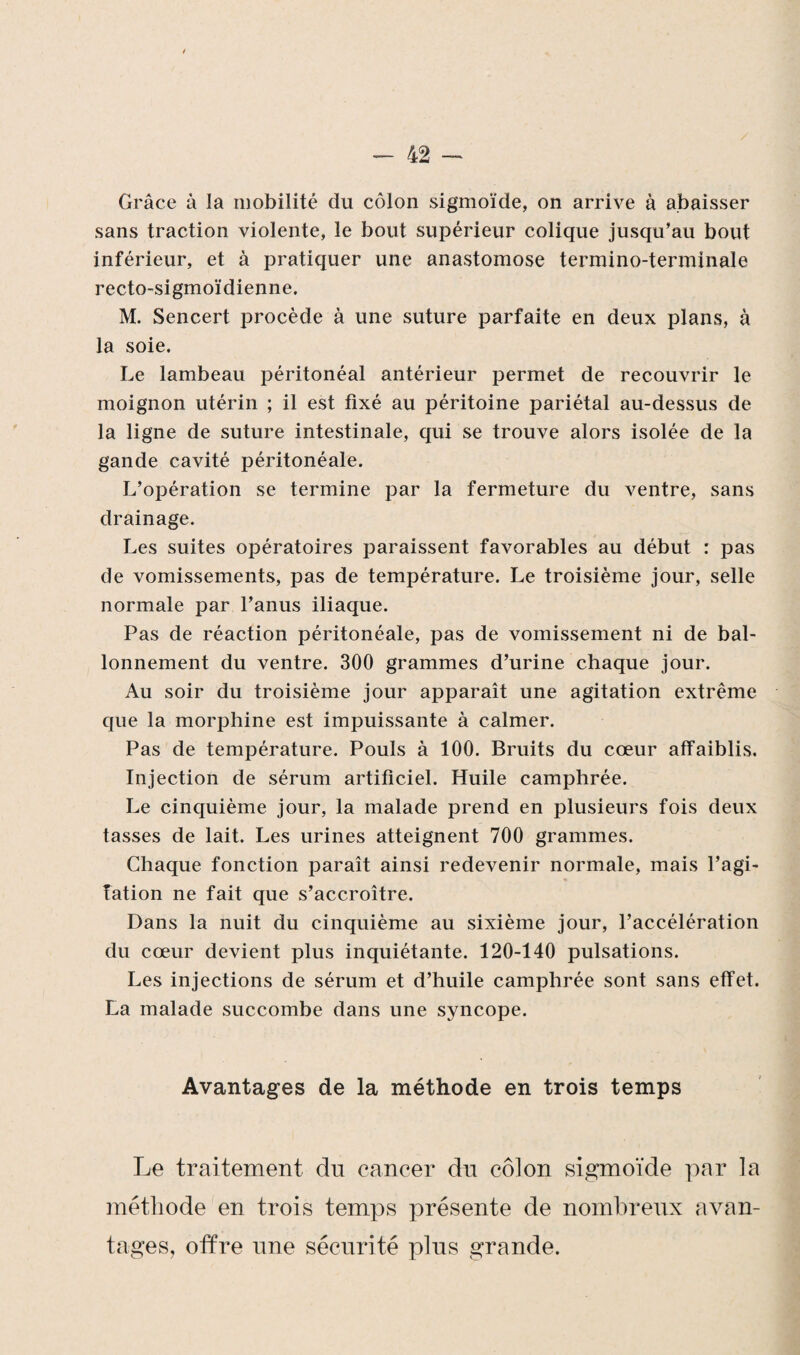 Grâce à la mobilité du côlon sigmoïde, on arrive à abaisser sans traction violente, le bout supérieur colique jusqu’au bout inférieur, et à pratiquer une anastomose termino-terminale recto-sigmoïdienne. M. Sencert procède à une suture parfaite en deux plans, à la soie. Le lambeau péritonéal antérieur permet de recouvrir le moignon utérin ; il est fixé au péritoine pariétal au-dessus de la ligne de suture intestinale, qui se trouve alors isolée de la gande cavité péritonéale. L’opération se termine par la fermeture du ventre, sans drainage. Les suites opératoires paraissent favorables au début : pas de vomissements, pas de température. Le troisième jour, selle normale par l’anus iliaque. Pas de réaction péritonéale, pas de vomissement ni de bal¬ lonnement du ventre. 300 grammes d’urine chaque jour. Au soir du troisième jour apparaît une agitation extrême que la morphine est impuissante à calmer. Pas de température. Pouls à 100. Bruits du cœur affaiblis. Injection de sérum artificiel. Huile camphrée. Le cinquième jour, la malade prend en plusieurs fois deux tasses de lait. Les urines atteignent 700 grammes. Chaque fonction paraît ainsi redevenir normale, mais l’agi¬ tation ne fait que s’accroître. Dans la nuit du cinquième au sixième jour, l’accélération du cœur devient plus inquiétante. 120-140 pulsations. Les injections de sérum et d’huile camphrée sont sans effet. La malade succombe dans une syncope. Avantages de la méthode en trois temps Le traitement du cancer du côlon sigmoïde par la méthode en trois temps présente de nombreux avan¬ tages, offre une sécurité plus grande.