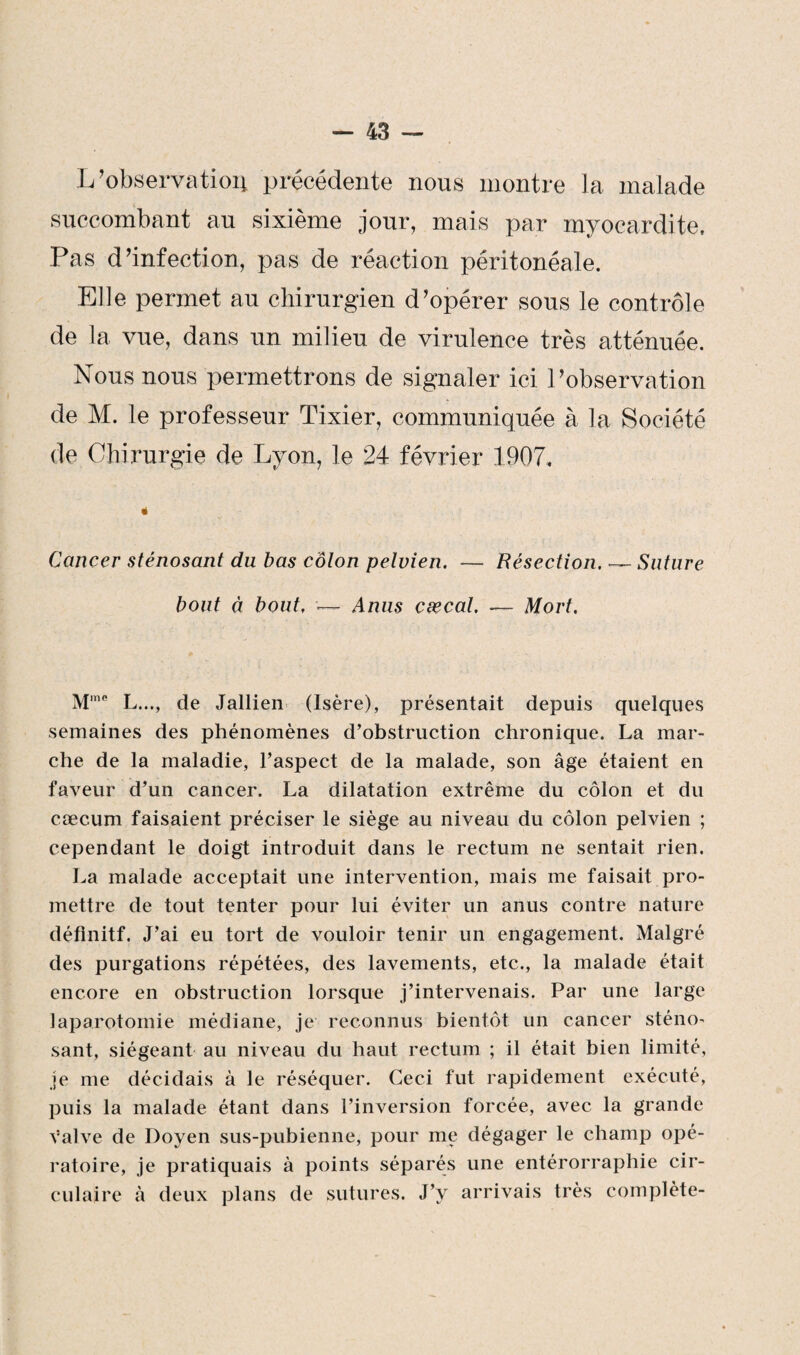 Inobservation précédente nous montre la malade succombant au sixième jour, mais par myocardite. Pas d’infection, pas de réaction péritonéale. Elle permet au chirurgien d’opérer sous le contrôle de la vue, dans un milieu de virulence très atténuée. Nous nous permettrons de signaler ici l’observation de M. le professeur Tixier, communiquée à la Société de Chirurgie de Lyon, le 24 février 1907. é Cancer sténosant du bas colon pelvien. — Résection. — Suture bout à bout. •— Anus cæcal. — Mort. M,ne L..., de Jallien (Isère), présentait depuis quelques semaines des phénomènes d’obstruction chronique. La mar¬ che de la maladie, l’aspect de la malade, son âge étaient en faveur d’un cancer. La dilatation extrême du côlon et du cæcum faisaient préciser le siège au niveau du côlon pelvien ; cependant le doigt introduit dans le rectum ne sentait rien. La malade acceptait une intervention, mais me faisait pro¬ mettre de tout tenter pour lui éviter un anus contre nature définitf. J’ai eu tort de vouloir tenir un engagement. Malgré des purgations répétées, des lavements, etc., la malade était encore en obstruction lorsque j’intervenais. Par une large laparotomie médiane, je reconnus bientôt un cancer sténo' sant, siégeant au niveau du haut rectum ; il était bien limité, je me décidais à le réséquer. Ceci fut rapidement exécuté, puis la malade étant dans l’inversion forcée, avec la grande valve de Doyen sus-pubienne, pour me dégager le champ opé¬ ratoire, je pratiquais à points séparés une entérorraphie cir¬ culaire à deux plans de sutures. J’y arrivais très complète-