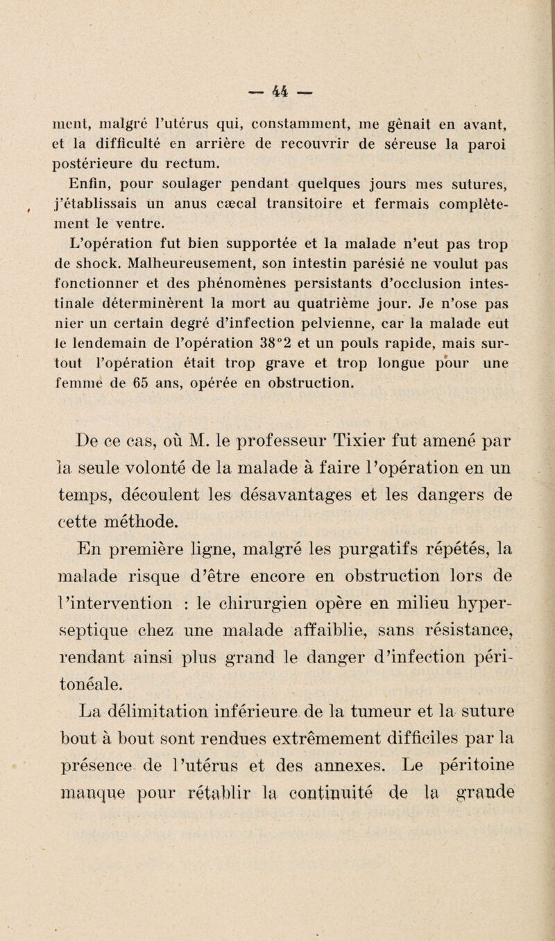 ment, malgré l’utérus qui, constamment, me gênait en avant, et la difficulté en arrière de recouvrir de séreuse la paroi postérieure du rectum. Enfin, pour soulager pendant quelques jours mes sutures, j’établissais un anus cæcal transitoire et fermais complète¬ ment le ventre. L’opération fut bien supportée et la malade n’eut pas trop de shock. Malheureusement, son intestin parésié ne voulut pas fonctionner et des phénomènes persistants d’occlusion intes¬ tinale déterminèrent la mort au quatrième jour. Je n’ose pas nier un certain degré d’infection pelvienne, car la malade eut le lendemain de l’opération 38°2 et un pouls rapide, mais sur¬ tout l’opération était trop grave et trop longue pour une femme de 65 ans, opérée en obstruction. De ce cas, où M. le professeur Tixier fut amené par la seule volonté de la malade à faire l’opération en un temps, découlent les désavantages et les dangers de cette méthode. En première ligne, malgré les purgatifs répétés, la malade risque d’être encore en obstruction lors de l’intervention : le chirurgien opère en milieu hyper- septique chez une malade affaiblie, sans résistance, rendant ainsi plus grand le danger d’infection péri¬ tonéale. La délimitation inférieure de la tumeur et la suture bout à bout sont rendues extrêmement difficiles par la présence de l’utérus et des annexes. Le péritoine manque pour rétablir la continuité de la grande