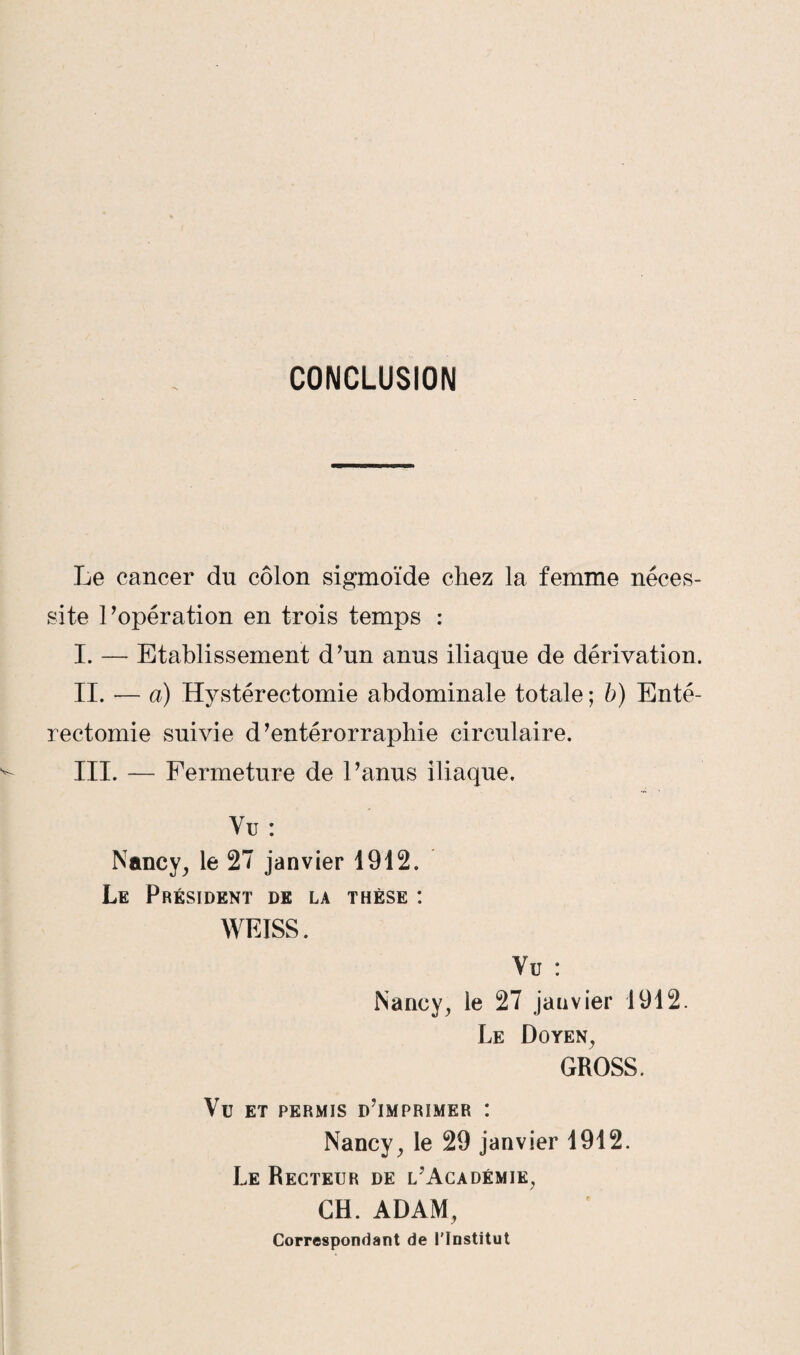 CONCLUSION Le cancer du côlon sigmoïde chez la femme néces¬ site l’opération en trois temps : I. — Etablissement d’un anus iliaque de dérivation. II. — a) Hystérectomie abdominale totale ; b) Enté¬ rectomie suivie d’entérorraphie circulaire. III. — Fermeture de l’anus iliaque. Vu : Nancy, le 27 janvier 1912. Le Président de la thèse : WEISS. Vu : Nancy, le 27 janvier 1912. Le Doyen, GROSS. Vu ET PERMIS D’iMPRIMER I Nancy, le 29 janvier 1912. Le Recteur de l’Académie, GH. ADAM, Correspondant de l’Institut