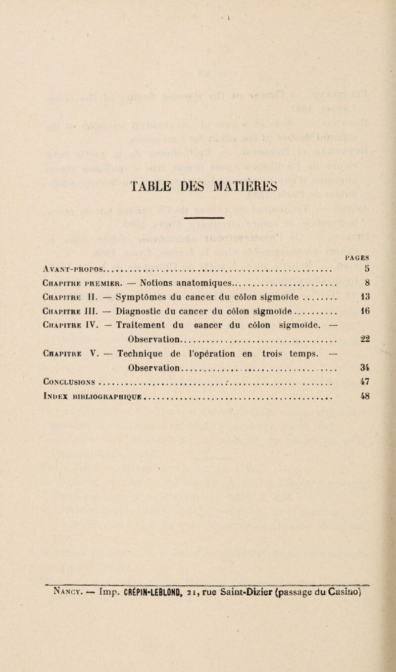 \ TABLE DES MATIERES PAGES Avant-propos.. 5 Chapitre premier. — Notions anatomiques. 8 Chapitre II. — Symptômes du cancer du côlon sigmoïde.. 13 Chapitre III. — Diagnostic du cancer du côlon sigmoïde. 16 Chapitre IV. — Traitement du oancer du côlon sigmoïde. — Observation. 22 Chapitre V. — Technique de l’opération en trois temps. — Observation. 34 Conclusions.:. 47 Index bibliographique. 48 Nancy.— lmp. CRÉPIN-LEBLONO, 21, rue Saint-Dizier (passage du Casino)