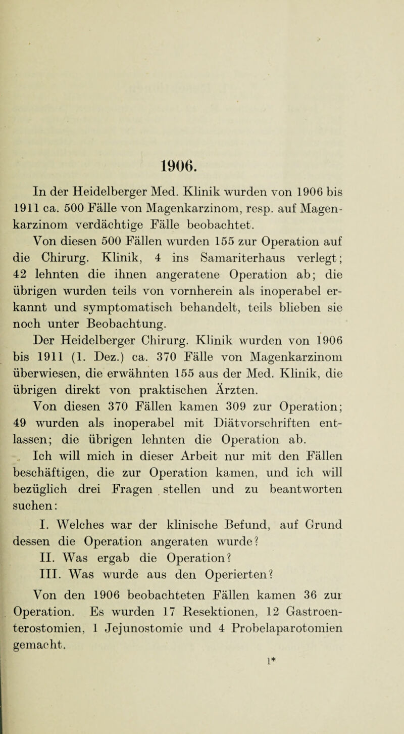 1906. In der Heidelberger Med. Klinik wurden von 1906 bis 1911 ca. 500 Fälle von Magenkarzinom, resp. auf Magen - karzinom verdächtige Fälle beobachtet. Von diesen 500 Fällen wurden 155 zur Operation auf die Chirurg. Klinik, 4 ins Samariterhaus verlegt; 42 lehnten die ihnen angeratene Operation ab; die übrigen wurden teils von vornherein als inoperabel er¬ kannt und symptomatisch behandelt, teils blieben sie noch unter Beobachtung. Der Heidelberger Chirurg. Klinik wurden von 1906 bis 1911 (1. Dez.) ca. 370 Fälle von Magenkarzinom überwiesen, die erwähnten 155 aus der Med. Klinik, die übrigen direkt von praktischen Ärzten. Von diesen 370 Fällen kamen 309 zur Operation; 49 wurden als inoperabel mit Diätvorschriften ent¬ lassen; die übrigen lehnten die Operation ab. Ich will mich in dieser Arbeit nur mit den Fällen beschäftigen, die zur Operation kamen, und ich will bezüglich drei Fragen stellen und zu beantworten suchen: I. Welches war der klinische Befund, auf Grund dessen die Operation angeraten wurde? II. Was ergab die Operation? III. Was wurde aus den Operierten? Von den 1906 beobachteten Fällen kamen 36 zui Operation. Es wurden 17 Resektionen, 12 Gastroen¬ terostomien, 1 Jejunostomie und 4 Probelaparotomien gemacht. l*