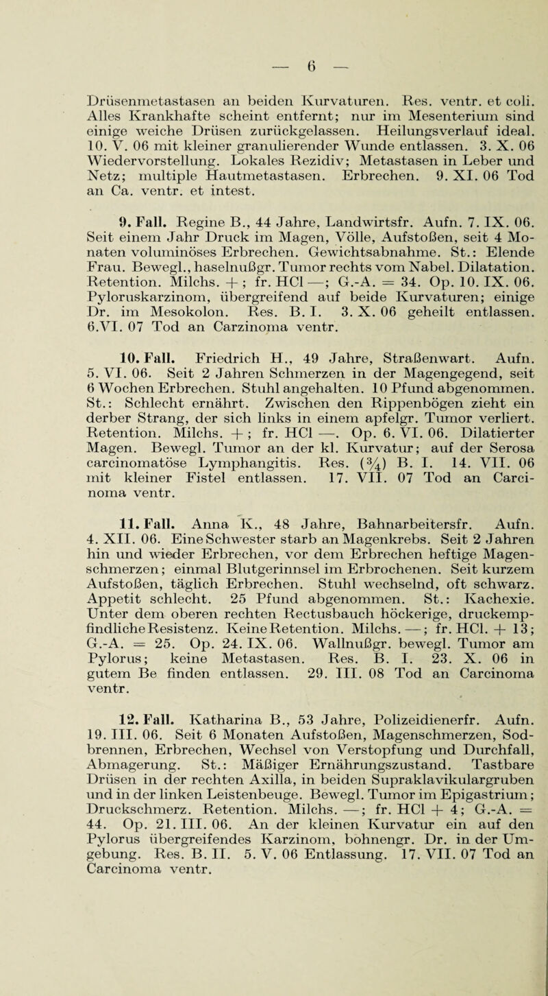 Drüsenmetastasen an beiden Kurvaturen. Res. ventr. et coli. Alles Krankhafte scheint entfernt; nur im Mesenterium sind einige weiche Drüsen zurückgelassen. Heilungsverlauf ideal. 10. V. 06 mit kleiner granulierender Wunde entlassen. 3. X. 06 Wiedervorstellung. Lokales Rezidiv; Metastasen in Leber und Netz; multiple Hautmetastasen. Erbrechen. 9. XI. 06 Tod an Ca. ventr. et intest. 9. Fall. Regine B., 44 Jahre, Landwirtsfr. Aufn. 7. IX. 06. Seit einem Jahr Druck im Magen, Völle, Aufstoßen, seit 4 Mo¬ naten voluminöses Erbrechen. Gewichtsabnahme. St.: Elende Frau. Bewegl., haselnußgr. Tumor rechts vom Nabel. Dilatation. Retention. Milchs. -f-; fr. HCl—; G.-A. = 34. Op. 10. IX. 06. Pyloruskarzinom, übergreifend auf beide Kurvaturen; einige Dr. im Mesokolon. Res. B. I. 3. X. 06 geheilt entlassen. 6.VI. 07 Tod an Carzinoma ventr. 10. Fall. Friedrich H., 49 Jahre, Straßenwart. Aufn. 5. VI. 06. Seit 2 Jahren Schmerzen in der Magengegend, seit 6 Wochen Erbrechen. Stuhl angehalten. 10 Pfund abgenommen. St.: Schlecht ernährt. Zwischen den Rippenbögen zieht ein derber Strang, der sich links in einem apfelgr. Tumor verliert. Retention. Milchs. + ; fr. HCl —. Op. 6. VI. 06. Dilatierter Magen. Bewegl. Tumor an der kl. Kurvatur; auf der Serosa carcinomatöse Lymphangitis. Res. (%) B. I. 14. VII. 06 mit kleiner Fistel entlassen. 17. VII. 07 Tod an Carci¬ noma ventr. 11. Fall. Anna K., 48 Jahre, Bahnarbeitersfr. Aufn. 4. XII. 06. Eine Schwester starb an Magenkrebs. Seit 2 Jahren hin und wieder Erbrechen, vor dem Erbrechen heftige Magen¬ schmerzen; einmal Blutgerinnsel im Erbrochenen. Seit kurzem Aufstoßen, täglich Erbrechen. Stuhl wechselnd, oft schwarz. Appetit schlecht. 25 Pfund abgenommen. St.: Kachexie. Unter dem oberen rechten Rectusbauch höckerige, druckemp¬ findliche Resistenz. Keine Retention. Milchs.—; fr. HCl. + 13; G.-A. — 25. Op. 24. IX. 06. Wallnußgr. bewegl. Tumor am Pylorus; keine Metastasen. Res. B. I. 23. X. 06 in gutem Be finden entlassen. 29. III. 08 Tod an Carcinoma ventr. 12. Fall. Katharina B., 53 Jahre, Polizeidienerfr. Aufn. 19. III. 06. Seit 6 Monaten Aufstoßen, Magenschmerzen, Sod¬ brennen, Erbrechen, Wechsel von Verstopfung und Durchfall, Abmagerung. St.: Mäßiger Ernährungszustand. Tastbare Drüsen in der rechten Axilla, in beiden Supraklavikulargruben und in der linken Leistenbeuge. Bewegl. Tumor im Epigastrium; Druckschmerz. Retention. Milchs. —; fr. HCl + 4; G.-A. = 44. Op. 21. III. 06. An der kleinen Kurvatur ein auf den Pylorus übergreifendes Karzinom, bohnengr. Dr. in der Um¬ gebung. Res. B. II. 5. V. 06 Entlassung. 17. VII. 07 Tod an Carcinoma ventr.