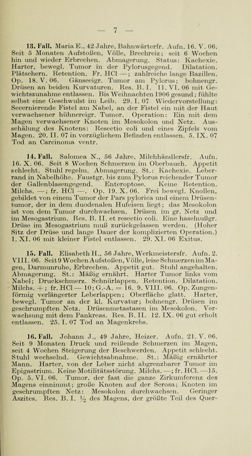 13. Fall. Maria E., 42 Jahre, Bahnwärterfr. Aufn. 16. V. 06. Seit 5 Monaten Aufstoßen, Völle, Brechreiz; seit 6 Wochen hin und wieder Erbrechen. Abmagerung. Status: Kachexie. Harter, bewegl. Tumor in der Pylorusgegend. Dilatation. Plätschern. Retention. Fr. HCl —; zahlreiche lange Bazillen. Op. 18. V. 06. Gänseeigr. Tumor am Pylorus; bohnengr. Drüsen an beiden Kurvaturen. Res. B. I. 11. VI. 06 mit Ge¬ wichtszunahme entlassen. Bis Weihnachten 1906 gesund; fühlte selbst eine Geschwulst im Leib. 29. I. 07 Wiedervorstellung: Secernierende Fistel am Nabel, an der Fistel ein mit der Haut verwachsener hiihnereigr. Tumor. Operation: Ein mit dem Magen verwachsener Knoten im Mesokolon und Netz. Aus¬ schälung des Knotens: Resectio coli und eines Zipfels vom Magen. 20. II. 07 in vorzüglichem Befinden entlassen. 5. IX. 07 Tod an Carcinoma ventr. 14. Fall. Salomea N., 56 Jahre, Milchhändlersfr. Aufn. 16. X. 06. Seit 8 Wochen Schmerzen im Oberbauch. Appetit schlecht. Stuhl regelm. Abmagerung. St.: Kachexie. Leber¬ rand in Nabelhöhe. Faustgr. bis zum Pylorus reichender Tumor der Gallenblasengegend. Enteroptose. Keine Retention. Milchs. —; fr. HCl —. Op. 19. X. 06. Frei bewegl. Knollen, gebildet von einem Tumor der Pars pylorica und einem Drüsen¬ tumor, der in dem duodenalen Hufeisen liegt; das Mesokolon ist von dem Tumor durchwachsen. Drüsen im gr. Netz und im Mesogastrium. Res. B. II. et resectio coli. Eine haselnußgr. Drüse im Mesogastrium muß zurückgelassen werden. (Hoher Sitz der Drüse und lange Dauer der komplizierten Operation.) 1. XI. 06 mit kleiner Fistel entlassen. 29. XI. 06 Exitus. 15. Fall. Elisabeth H., 56 Jahre, Werkmeistersfr. Aufn. 2. VIII. 06. Seit9 Wochen Aufstoßen, Völle, leise Schmerzen im Ma¬ gen, Darmunruhe, Erbrechen. Appetit gut. Stuhl angehalten. Abmagerung. St.: Mäßig ernährt. Harter Tumor links vom Nabel; Druckschmerz. Schnürlappen. Retention. Dilatation. Milchs. + ; fr. HCl— 10; G.-A. = 16. 9. VIII. 06. Op. Zungen¬ förmig verlängerter Leberlappen; Oberfläche glatt. Harter, bewegl. Tumor an der kl. Kurvatur; bohnengr. Drüsen im geschrumpften Netz. Drüsenmetastasen im Mesokolon. Ver¬ wachsung mit dem Pankreas. Res. B. II. 12. IX. 06 gut erholt entlassen. 25. I. 07 Tod an Magenkrebs. 16. Fall. Johann J., 49 Jahre, Heizer. Aufn. 21. V. 06. Seit 9 Monaten Druck und reißende Schmerzen im Magen, seit 4 Wochen Steigerung der Beschwerden. Appetit schlecht. Stuhl wechselnd. Gewichtsabnahme. St.: Mäßig ernährter Mann. Harter, von der Leber nicht abgrenzbarer Tumor im Epigastrium. Keine Motilitätsstörung. Milchs. —; fr. HCl. —15. Op. 5. VI. 06. Tumor, der fast die ganze Zirkumferenz des Magens einnimmt; große Knoten auf der Serosa; Knoten im geschrumpften Netz: Mesokolon durchwachsen. Geringer Aszites. Res. B. I. % des Magens, der größte Teil des Quer-