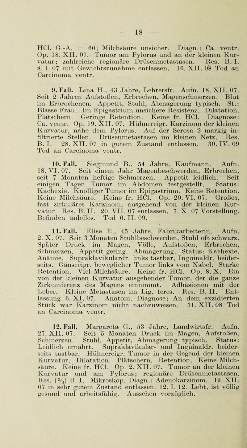 HCl. G.-A. = 60; Milchsäure unsicher. Diagn.: Ca. ventr. Op. 18. XII. 07. Tumor am Pylorus und an der kleinen Kur¬ vatur; zahlreiche regionäre Drüsenmetastasen. Res. B. I. 8. I. 07 mit Gewichtszunahme entlassen. 16. XII. 08 Tod an Carcinoma ventr. 9. Fall. Lina H., 43 Jahre, Lehrersfr. Aufn. 18. XII. 07. Seit 2 Jahren Aufstoßen, Erbrechen, Magenschmerzen. Blut im Erbrochenen. Appetit, Stuhl, Abmagerung typisch. St.: Blasse Frau. Im Epigastrium unsichere Resistenz. Dilatation. Plätschern. Geringe Retention. Keine fr. HCl. Diagnose: Ca. ventr. Op. 19. XII. 07. Hiihnereigr. Karzinom der kleinen Kurvatur, nahe dem Pylorus. Auf der Serosa 2 markig in¬ filtrierte Stellen. Drüsenmetastasen im kleinen Netz. Res. B. I. 28. XII. 07 in gutem Zustand entlassen. 30. IV. 09 Tod an Carcinoma ventr. 10. Fall. Siegmund B., 54 Jahre, Kaufmann. Aufn. 18. VI. 07. Seit einem Jahr Magenbeschwerden, Erbrechen, seit 7 Monaten heftige Schmerzen. Appetit leidlich. Seit einigen Tagen Tumor im Abdomen festgestellt. Status: Kachexie. Knolliger Tumor im Epigastrium. Keine Retention. Keine Milchsäure. Keine fr. HCl. Op. 20. VI. 07. Großes, fast zirkuläres Karzinom, ausgehend von der kleinen Kur¬ vatur. Res. B. II. 20. VII. 07 entlassen. 7. X. 07 Vorstellung. Befinden tadellos. Tod 6. II. 09. \ 11. Fall. Elise E., 45 Jahre, Fabrikarbeiterin. Aufn. 2. X. 07. Seit 3 Monaten Stuhlbeschwerden, Stuhl oft schwarz. Später Druck im Magen, Völle, Aufstoßen, Erbrechen, Schmerzen. Appetit gering. Abmagerung. Status: Kachexie. Anämie. Supraklavikulardr. links tastbar, Inguinaldr. beider¬ seits. Gänseeigr. beweglicher Tumor links vom Nabel. Starke Retention. Viel Milchsäure. Keine fr. HCl. Op. 8. X. Ein von der kleinen Kurvatur ausgehender Tumor, der die ganze Zirkumferenz des Magens einnimmt. Adhäsionen mit der Leber. Kleine Metastasen im Lig. teres. Res. B. II. Ent¬ lassung 6. XI. 07. Anatom. Diagnose; An dem exzidierten Stück war Karzinom nicht nachzuweisen. 31. XII. 08 Tod an Carcinoma ventr. 12. Fall. Margareta G., 53 Jahre, Landwirtsfr. Aufn. 27. XII. 07. Seit 5 Monaten Druck im Magen, Aufstoßen, Schmerzen. Stuhl, Appetit, Abmagerung typisch. Status: Leidlich ernährt. Supraklavikulär- und Inguinaldr. beider¬ seits tastbar. Hühnereigr. Tumor in der Gegend der kleinen Kurvatur. Dilatation. Plätschern. Retention. Keine Milch¬ säure. Keine fr. HCl. Op. 2. XII. 07. Tumor an der kleinen Kurvatur und am Pylorus; regionäre Drüsenmetastasen. Res. (%) B. I. Mikroskop. Diagn.: Adenokarzinom. 19. XII. 07 in sehr gutem Zustand entlassen. 12. I. 12. Lebt, ist völlig gesund und arbeitsfähig. Aussehen vorzüglich.