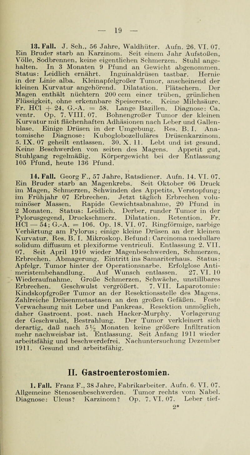 13. Fall. J. Sch., 56 Jahre, Waldhüter. Aufn. 26. VI. 07. Ein Bruder starb an Karzinom. Seit einem Jahr Aufstoßen, Völle, Sodbrennen, keine eigentlichen Schmerzen. Stuhl ange¬ halten. In 3 Monaten 9 Pfund an Gewicht abgenommen. Status: Leidlich ernährt. Inguinaldrüsen tastbar. Hernie in der Linie alba. Kleinapfelgroßer Tumor, anscheinend der kleinen Kurvatur angehörend. Dilatation. Plätschern. Der Magen enthält nüchtern 200 ccm einer trüben, grünlichen Flüssigkeit, ohne erkennbare Speisereste. Keine Milchsäure. Fr. HCl + 24, G.-A. = 58. Lange Bazillen. Diagnose: Ca. ventr. Op. 7. VIII. 07. Bohnengroßer Tumor der kleinen Kurvatur mit flächenhaften Adhäsionen nach Leber und Gallen¬ blase. Einige Drüsen in der Umgebung. Res. B. I. Ana¬ tomische Diagnose: Kuboglobozelluläres Drüsenkarzinom. 5. IX. 07 geheilt entlassen. 30. X. 11. Lebt und ist gesund. Keine Beschwerden von seiten des Magens. Appetit gut, Stuhlgang regelmäßig. Körpergewicht bei der Entlassung 105 Pfund, heute 136 Pfund. 14. Fall. Georg F., 57 Jahre, Ratsdiener. Aufn. 14. VI. 07. Ein Bruder starb an Magenkrebs. Seit Oktober 06 Druck im Magen, Schmerzen, Schwinden des Appetits, Verstopfung; im Frühjahr 07 Erbrechen. Jetzt täglich Erbrechen volu¬ minöser Massen. Rapide Gewichtsabnahme, 20 Pfund in 2 Monaten. Status: Leidlich. Derber, runder Tumor in der Pylorusgegend, Druckschmerz. Dilatation. Retention. Fr. HCl — 54; G.-A. = 106. Op. 18. VI. 07. Ringförmige, narbige Verhärtung am Pylorus; einige kleine Drüsen an der kleinen Kurvatur. Res. B. I. Mikroskop. Befund: Carcinoma medulläre solidum diffusum et plexiforme ventriculi. Entlassung 2. VII. 07. Seit April 1910 wieder Magenbesch werden, Schmerzen, Erbrechen. Abmagerung. Eintritt ins Samariterhaus. Status: Apfelgr. Tumor hinter der Operationsnarbe. Erfolglose Anti¬ meristembehandlung. Auf Wunsch entlassen. 27. VI. 10 Wiederaufnahme. Große Schmerzen, Schwäche, unstillbares Erbrechen. Geschwulst vergrößert. 7. VII. Laparotomie: Kindskopf großer Tumor an der Resektionsstelle des Magens. Zahlreiche Drüsenmetastasen an den großen Gefäßen. Feste Verwachsung mit Leber und Pankreas. Resektion unmöglich, daher Gastroent. post, nach Hacker-Murphy. Vorlagerung der Geschwulst, Bestrahlung. Der Tumor verkleinert sich derartig, daß nach 5% Monaten keine größere Infiltration mehr nachweisbar ist. Entlassung. Seit Anfang 1911 wieder arbeitsfähig und beschwerdefrei. Nachuntersuchung Dezember 1911. Gesund und arbeitsfähig. II. Gastroenterostomien. 1. Fall. Franz F., 38 Jahre, Fabrikarbeiter. Aufn. 6. VI. 07. Allgemeine Stenosenbeschwerden. Tumor rechts vom Nabel. Diagnose: Ulcus? Karzinom? Op. 7. VI. 07. Leber tief- 2*