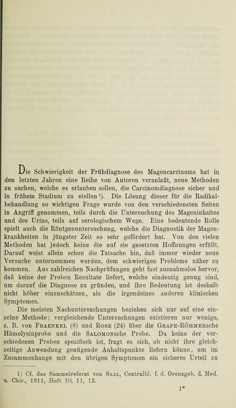 den letzten Jahren eine Reihe von Autoren veranlaßt, neue Methoden zu suchen, welche es erlauben sollen, die Carcinomdiagnose sicher und in frühem Stadium zu stellen1). Die Lösung dieser für die Radikal¬ behandlung so wichtigen Frage wurde von den verschiedensten Seiten in Angriff genommen, teils durch die Untersuchung des Mageninhaltes und des Urins, teils auf serologischem Wege. Eine bedeutende Rolle spielt auch die Röntgenuntersuchung, welche die Diagnostik der Magen¬ krankheiten in jüngster Zeit so sehr gefördert hat. Von den vielen Methoden hat jedoch keine die auf sie gesetzten Hoffnungen erfüllt. Darauf weist allein schon die Tatsache hin, daß immer wieder neue Versuche unternommen werden, dem schwierigen Probleme näher zu kommen. Aus zahlreichen Nachprüfungen geht fast ausnahmslos hervor, daß keine der Proben Resultate liefert, welche eindeutig genug sind, um darauf die Diagnose zu gründen, und ihre Bedeutung ist deshalb nicht höher einzuschätzen, als die irgendeines anderen klinischen Symptomes. Die meisten Nachuntersuchungen beziehen sich nur auf eine ein¬ zelne Methode; vergleichende Untersuchungen existieren nur wenige, z. B. von Fraenkel (8) und Rose (24) über die GRAFE-RÖHMERsche Hämolysinprobe und die SALOMONsche Probe. Da keine der ver¬ schiedenen Proben spezifisch ist, fragt es sich, ob nicht ihre gleich¬ zeitige Anwendung genügende Anhaltspunkte liefern könne, um im Zusammenhänge mit den übrigen Symptomen ein sicheres Urteil zu 1) Cf. das Sammelreferat von Saxl, Centralbl. f. d. Grenzgeb. d. Med. n. Chir., 1911, Heft 10, 11, 12. 1*