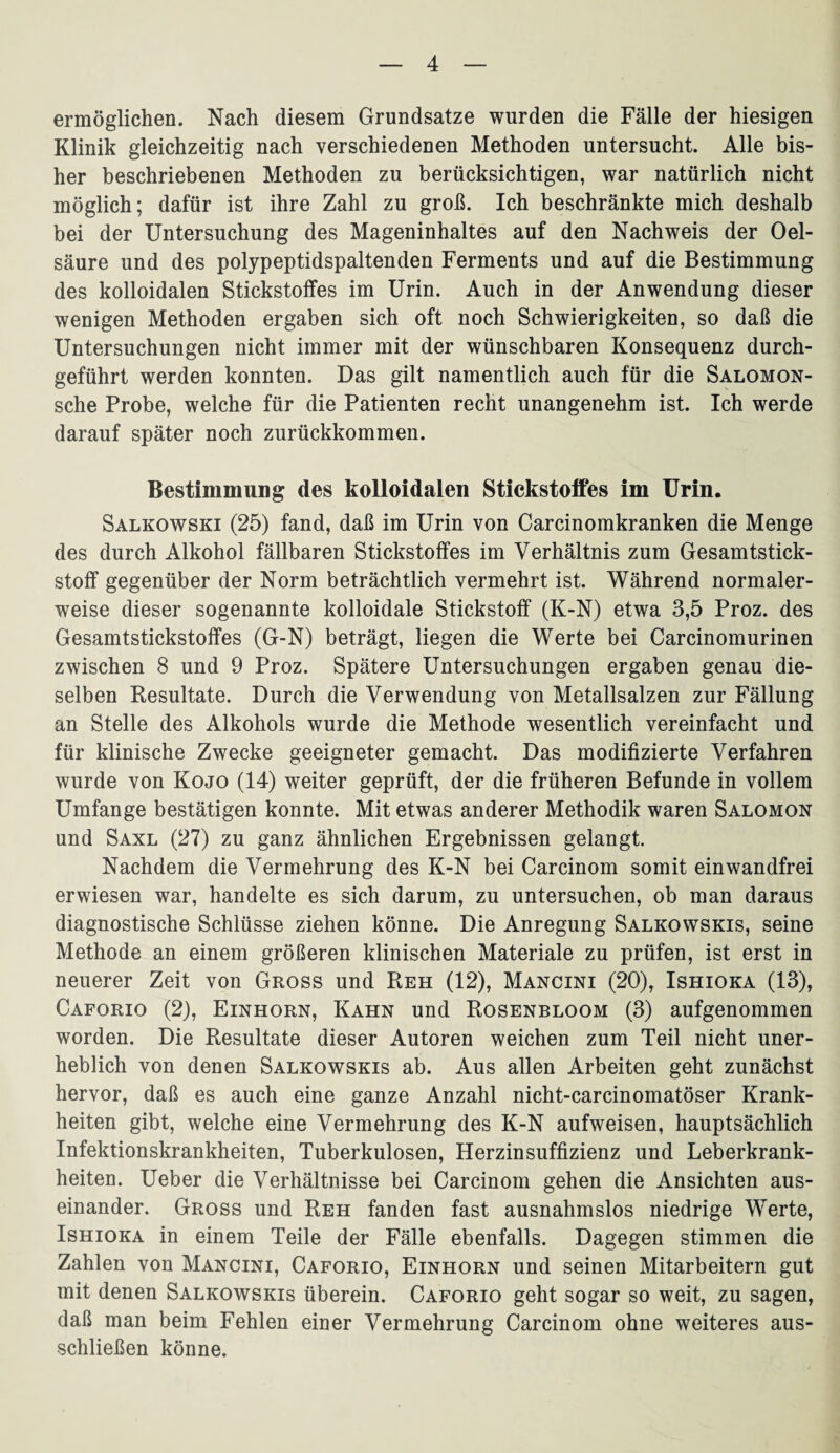 ermöglichen. Nach diesem Grundsätze wurden die Fälle der hiesigen Klinik gleichzeitig nach verschiedenen Methoden untersucht. Alle bis¬ her beschriebenen Methoden zu berücksichtigen, war natürlich nicht möglich; dafür ist ihre Zahl zu groß. Ich beschränkte mich deshalb bei der Untersuchung des Mageninhaltes auf den Nachweis der Oel- säure und des polypeptidspaltenden Ferments und auf die Bestimmung des kolloidalen Stickstoffes im Urin. Auch in der Anwendung dieser wenigen Methoden ergaben sich oft noch Schwierigkeiten, so daß die Untersuchungen nicht immer mit der wünschbaren Konsequenz durch¬ geführt werden konnten. Das gilt namentlich auch für die Salomon- sche Probe, welche für die Patienten recht unangenehm ist. Ich werde darauf später noch zurückkommen. Bestimmung des kolloidalen Stickstoffes im Urin. Salkowski (25) fand, daß im Urin von Carcinomkranken die Menge des durch Alkohol fällbaren Stickstoffes im Verhältnis zum Gesamtstick¬ stoff gegenüber der Norm beträchtlich vermehrt ist. Während normaler¬ weise dieser sogenannte kolloidale Stickstoff (K-N) etwa 3,5 Proz. des Gesamtstickstoffes (G-N) beträgt, liegen die Werte bei Carcinomurinen zwischen 8 und 9 Proz. Spätere Untersuchungen ergaben genau die¬ selben Resultate. Durch die Verwendung von Metallsalzen zur Fällung an Stelle des Alkohols wurde die Methode wesentlich vereinfacht und für klinische Zwecke geeigneter gemacht. Das modifizierte Verfahren wurde von Kojo (14) weiter geprüft, der die früheren Befunde in vollem Umfange bestätigen konnte. Mit etwas anderer Methodik waren Salomon und Saxl (27) zu ganz ähnlichen Ergebnissen gelangt. Nachdem die Vermehrung des K-N bei Carcinom somit einwandfrei erwiesen war, handelte es sich darum, zu untersuchen, ob man daraus diagnostische Schlüsse ziehen könne. Die Anregung Salkowskis, seine Methode an einem größeren klinischen Materiale zu prüfen, ist erst in neuerer Zeit von Gross und Reh (12), Mancini (20), Ishioka (13), Caforio (2), Einhorn, Kahn und Rosenbloom (3) aufgenommen worden. Die Resultate dieser Autoren weichen zum Teil nicht uner¬ heblich von denen Salkowskis ab. Aus allen Arbeiten geht zunächst hervor, daß es auch eine ganze Anzahl nicht-carcinomatöser Krank¬ heiten gibt, welche eine Vermehrung des K-N aufweisen, hauptsächlich Infektionskrankheiten, Tuberkulosen, Herzinsuffizienz und Leberkrank¬ heiten. Ueber die Verhältnisse bei Carcinom gehen die Ansichten aus¬ einander. Gross und Reh fanden fast ausnahmslos niedrige Werte, Ishioka in einem Teile der Fälle ebenfalls. Dagegen stimmen die Zahlen von Mancini, Caforio, Einhorn und seinen Mitarbeitern gut mit denen Salkowskis überein. Caforio geht sogar so weit, zu sagen, daß man beim Fehlen einer Vermehrung Carcinom ohne weiteres aus¬ schließen könne.
