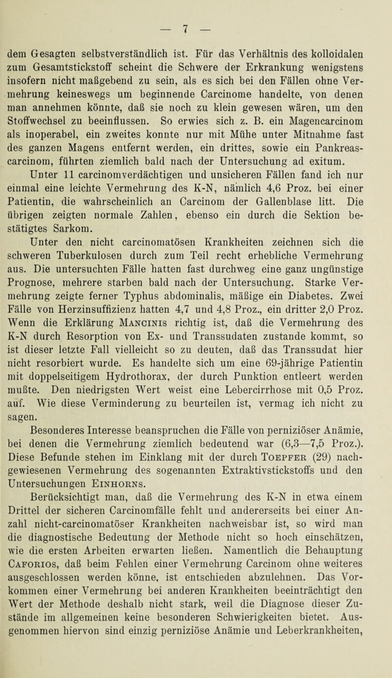 dem Gesagten selbstverständlich ist. Für das Verhältnis des kolloidalen zum Gesamtstickstoff scheint die Schwere der Erkrankung wenigstens insofern nicht maßgebend zu sein, als es sich bei den Fällen ohne Ver¬ mehrung keineswegs um beginnende Carcinome handelte, von denen man annehmen könnte, daß sie noch zu klein gewesen wären, um den Stoffwechsel zu beeinflussen. So erwies sich z. B. ein Magencarcinom als inoperabel, ein zweites konnte nur mit Mühe unter Mitnahme fast des ganzen Magens entfernt werden, ein drittes, sowie ein Pankreas- carcinom, führten ziemlich bald nach der Untersuchung ad exitum. Unter 11 carcinomverdächtigen und unsicheren Fällen fand ich nur einmal eine leichte Vermehrung des K-N, nämlich 4,6 Proz. bei einer Patientin, die wahrscheinlich an Carcinom der Gallenblase litt. Die übrigen zeigten normale Zahlen, ebenso ein durch die Sektion be¬ stätigtes Sarkom. Unter den nicht carcinomatösen Krankheiten zeichnen sich die schweren Tuberkulosen durch zum Teil recht erhebliche Vermehrung aus. Die untersuchten Fälle hatten fast durchweg eine ganz ungünstige Prognose, mehrere starben bald nach der Untersuchung. Starke Ver¬ mehrung zeigte ferner Typhus abdominalis, mäßige ein Diabetes. Zwei Fälle von Herzinsuffizienz hatten 4,7 und 4,8 Proz., ein dritter 2,0 Proz. Wenn die Erklärung Mancinis richtig ist, daß die Vermehrung des K-N durch Resorption von Ex- und Transsudaten zustande kommt, so ist dieser letzte Fall vielleicht so zu deuten, daß das Transsudat hier nicht resorbiert wurde. Es handelte sich um eine 69-jährige Patientin mit doppelseitigem Hydrothorax, der durch Punktion entleert werden mußte. Den niedrigsten Wert weist eine Lebercirrhose mit 0,5 Proz. auf. Wie diese Verminderung zu beurteilen ist, vermag ich nicht zu sagen. Besonderes Interesse beanspruchen die Fälle von perniziöser Anämie, bei denen die Vermehrung ziemlich bedeutend war (6,3—7,5 Proz.). Diese Befunde stehen im Einklang mit der durch Toepfer (29) nach¬ gewiesenen Vermehrung des sogenannten Extraktivstickstoffs und den Untersuchungen Einhorns. Berücksichtigt man, daß die Vermehrung des K-N in etwa einem Drittel der sicheren Carcinomfälle fehlt und andererseits bei einer An¬ zahl nicht-carcinomatöser Krankheiten nachweisbar ist, so wird man die diagnostische Bedeutung der Methode nicht so hoch einschätzen, wie die ersten Arbeiten erwarten ließen. Namentlich die Behauptung Caforios, daß beim Fehlen einer Vermehrung Carcinom ohne weiteres ausgeschlossen werden könne, ist entschieden abzulehnen. Das Vor¬ kommen einer Vermehrung bei anderen Krankheiten beeinträchtigt den Wert der Methode deshalb nicht stark, weil die Diagnose dieser Zu¬ stände im allgemeinen keine besonderen Schwierigkeiten bietet. Aus¬ genommen hiervon sind einzig perniziöse Anämie und Leberkrankheiten,