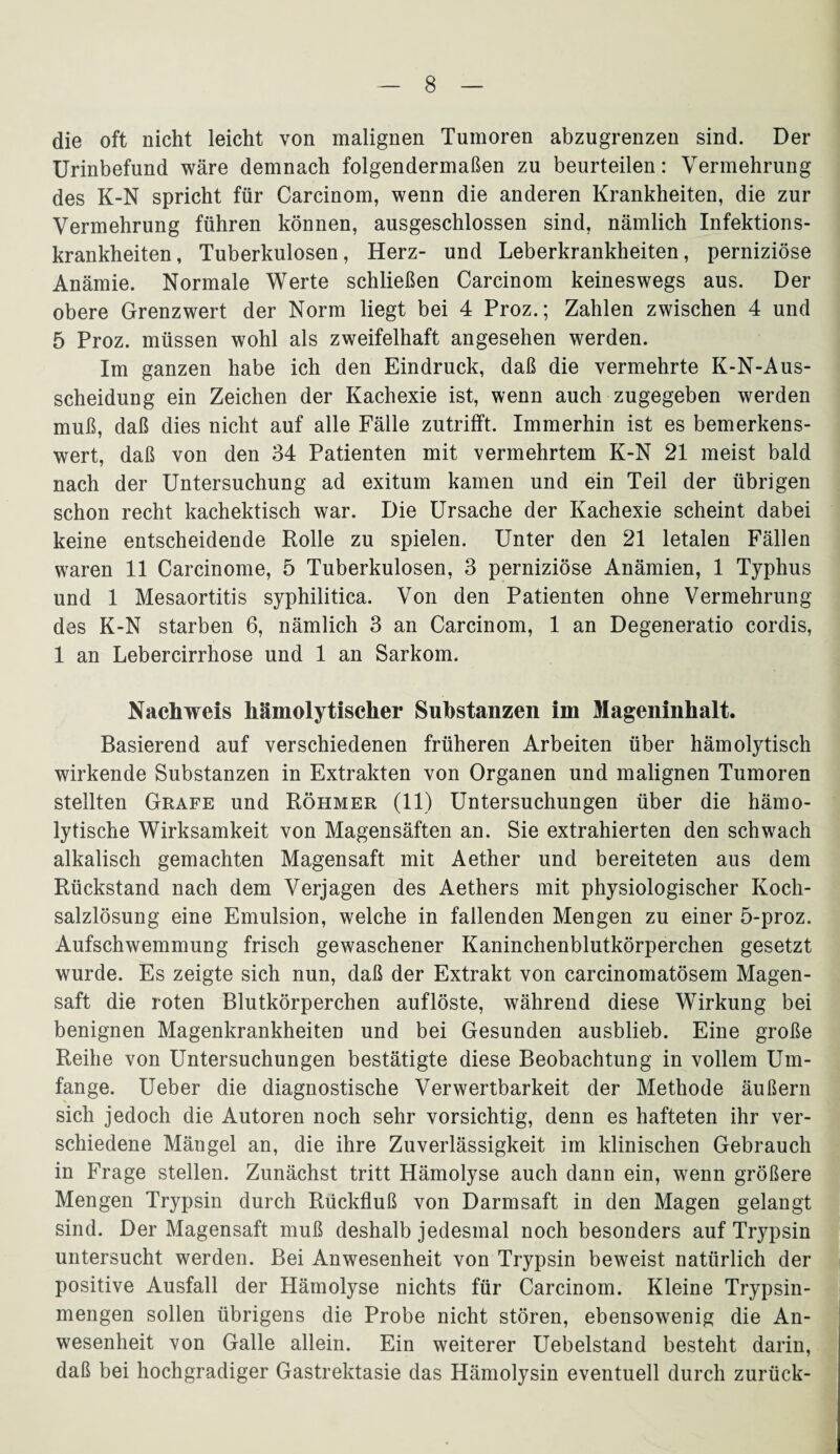 die oft nicht leicht von malignen Tumoren abzugrenzen sind. Der Urinbefund wäre demnach folgendermaßen zu beurteilen: Vermehrung des K-N spricht für Carcinom, wenn die anderen Krankheiten, die zur Vermehrung führen können, ausgeschlossen sind, nämlich Infektions¬ krankheiten, Tuberkulosen, Herz- und Leberkrankheiten, perniziöse Anämie. Normale Werte schließen Carcinom keineswegs aus. Der obere Grenzwert der Norm liegt bei 4 Proz.; Zahlen zwischen 4 und 5 Proz. müssen wohl als zweifelhaft angesehen werden. Im ganzen habe ich den Eindruck, daß die vermehrte K-N-Aus- scheidung ein Zeichen der Kachexie ist, wenn auch zugegeben werden muß, daß dies nicht auf alle Fälle zutrifft. Immerhin ist es bemerkens¬ wert, daß von den 34 Patienten mit vermehrtem K-N 21 meist bald nach der Untersuchung ad exitum kamen und ein Teil der übrigen schon recht kachektisch war. Die Ursache der Kachexie scheint dabei keine entscheidende Rolle zu spielen. Unter den 21 letalen Fällen waren 11 Carcinome, 5 Tuberkulosen, 3 perniziöse Anämien, 1 Typhus und 1 Mesaortitis syphilitica. Von den Patienten ohne Vermehrung des K-N starben 6, nämlich 3 an Carcinom, 1 an Degeneratio cordis, 1 an Lebercirrhose und 1 an Sarkom. Nachweis hämolytischer Substanzen im Mageninhalt. Basierend auf verschiedenen früheren Arbeiten über hämolytisch wirkende Substanzen in Extrakten von Organen und malignen Tumoren stellten Grafe und Röhmer (11) Untersuchungen über die hämo¬ lytische Wirksamkeit von Magensäften an. Sie extrahierten den schwach alkalisch gemachten Magensaft mit Aether und bereiteten aus dem Rückstand nach dem Verjagen des Aethers mit physiologischer Koch¬ salzlösung eine Emulsion, welche in fallenden Mengen zu einer 5-proz. Aufschwemmung frisch gewaschener Kaninchenblutkörperchen gesetzt wurde. Es zeigte sich nun, daß der Extrakt von carcinomatösem Magen¬ saft die roten Blutkörperchen auf löste, während diese Wirkung bei benignen Magenkrankheiten und bei Gesunden ausblieb. Eine große Reihe von Untersuchungen bestätigte diese Beobachtung in vollem Um¬ fange. Ueber die diagnostische Verwertbarkeit der Methode äußern sich jedoch die Autoren noch sehr vorsichtig, denn es hafteten ihr ver¬ schiedene Mängel an, die ihre Zuverlässigkeit im klinischen Gebrauch in Frage stellen. Zunächst tritt Hämolyse auch dann ein, wenn größere Mengen Trypsin durch Rückfluß von Darmsaft in den Magen gelangt sind. Der Magensaft muß deshalb jedesmal noch besonders auf Trypsin untersucht werden. Bei Anwesenheit von Trypsin beweist natürlich der positive Ausfall der Hämolyse nichts für Carcinom. Kleine Trypsin¬ mengen sollen übrigens die Probe nicht stören, ebensowenig die An¬ wesenheit von Galle allein. Ein weiterer Uebelstand besteht darin, daß bei hochgradiger Gastrektasie das Hämolysin eventuell durch zurück-