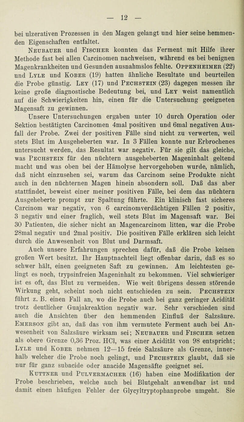 bei ulzerativen Prozessen in den Magen gelangt und hier seine hemmen¬ den Eigenschaften entfaltet. Neubauer und Fischer konnten das Ferment mit Hilfe ihrer Methode fast bei allen Carcinomen nachweisen, während es bei benignen Magenkrankheiten und Gesunden ausnahmslos fehlte. Oppenheimer (22) und Lyle und Kober (19) hatten ähnliche Resultate und beurteilen die Probe günstig. Ley (17) und Pechstein (23) dagegen messen ihr keine große diagnostische Bedeutung bei, und Ley weist namentlich auf die Schwierigkeiten hin, einen für die Untersuchung geeigneten Magensaft zu gewinnen. Unsere Untersuchungen ergaben unter 10 durch Operation oder Sektion bestätigten Carcinomen 4mal positiven und 6mal negativen Aus¬ fall der Probe. Zwei der positiven Fälle sind nicht zu verwerten, weil stets Blut im Ausgeheberten war. In 3 Fällen konnte nur Erbrochenes untersucht werden, das Resultat war negativ. Für sie gilt das gleiche, was Pechstein für den nüchtern ausgeheberten Mageninhalt geltend macht und was oben bei der Hämolyse hervorgehoben wurde, nämlich, daß nicht einzusehen sei, warum das Carcinom seine Produkte nicht auch in den nüchternen Magen hinein absondern soll. Daß das aber stattfindet, beweist einer meiner positiven Fälle, bei dem das nüchtern Ausgeheberte prompt zur Spaltung führte. Ein klinisch fast sicheres Carcinom war negativ, von 6 carcinomverdächtigen Fällen 2 positiv, 3 negativ und einer fraglich, weil stets Blut im Magensaft war. Bei 30 Patienten, die sicher nicht an Magencarcinom litten, war die Probe 28mal negativ und 2mal positiv. Die positiven Fälle erklären sich leicht durch die Anwesenheit von Blut und Darmsaft. Auch unsere Erfahrungen sprechen dafür, daß die Probe keinen großen Wert besitzt. Ihr Hauptnachteil liegt offenbar darin, daß es so schwer hält, einen geeigneten Saft zu gewinnen. Am leichtesten ge¬ lingt es noch, trypsinfreien Mageninhalt zu bekommen. Viel schwieriger ist es oft, das Blut zu vermeiden. Wie weit übrigens dessen störende Wirkung geht, scheint noch nicht entschieden zu sein. Pechstein führt z. B. einen Fall an, wo die Probe auch bei ganz geringer Acidität trotz deutlicher Guajakreaktion negativ war. Sehr verschieden sind auch die Ansichten über den hemmenden Einfluß der Salzsäure. Emerson gibt an, daß das von ihm vermutete Ferment auch bei An¬ wesenheit von Salzsäure wirksam sei; Neubauer und Fischer setzen als obere Grenze 0,36 Proz. HCl, was einer Acidität von 98 entspricht; Lyle und Kober nehmen 12—15 freie Salzsäure als Grenze, inner¬ halb welcher die Probe noch gelingt, und Pechstein glaubt, daß sie nur für ganz subacide oder anacide Magensäfte geeignet sei. Kuttner und Pulvermacher (16) haben eine Modifikation der Probe beschrieben, welche auch bei Blutgehalt anwendbar ist und damit einen häufigen Fehler der Glycyltryptophanprobe umgeht. Sie