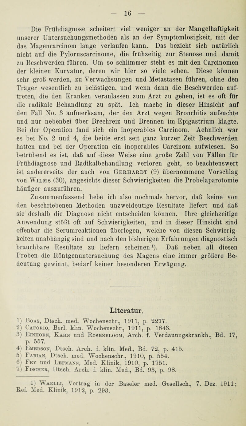 Die Frühdiagnose scheitert viel weniger an der Mangelhaftigkeit unserer Untersuchungsmethoden als an der Symptomlosigkeit, mit der das Magencarcinom lange verlaufen kann. Das bezieht sich natürlich nicht auf die Pyloruscarcinome, die frühzeitig zur Stenose und damit zu Beschwerden führen. Um so schlimmer steht es mit den Carcinomen der kleinen Kurvatur, deren wir hier so viele sehen. Diese können sehr groß werden, zu Verwachsungen und Metastasen führen, ohne den Träger wesentlich zu belästigen, und wenn dann die Beschwerden auf- treten, die den Kranken veranlassen zum Arzt zu gehen, ist es oft für die radikale Behandlung zu spät. Ich mache in dieser Hinsicht auf den Fall No. 3 aufmerksam, der den Arzt wegen Bronchitis aufsuchte und nur nebenbei über Brechreiz und Brennen im Epigastrium klagte. Bei der Operation fand sich ein inoperables Carcinom. Aehnlich war es bei No. 2 und 4, die beide erst seit ganz kurzer Zeit Beschwerden hatten und bei der Operation ein inoperables Carcinom aufwiesen. So betrübend es ist, daß auf diese Weise eine große Zahl von Fällen für Frühdiagnose und Radikalbehandlung verloren geht, so beachtenswert ist andererseits der auch von Gerhardt (9) übernommene Vorschlag von Wilms (30), angesichts dieser Schwierigkeiten die Probelaparotomie häufiger auszuführen. Zusammenfassend hebe ich also nochmals hervor, daß keine von den beschriebenen Methoden unzweideutige Resultate liefert und daß sie deshalb die Diagnose nicht entscheiden können. Ihre gleichzeitige Anwendung stößt oft auf Schwierigkeiten, und in dieser Hinsicht sind offenbar die Serumreaktionen überlegen, welche von diesen Schwierig¬ keiten unabhängig sind und nach den bisherigen Erfahrungen diagnostisch brauchbare Resultate zu liefern scheinen1). Daß neben all diesen Proben die Röntgenuntersuchung des Magens eine immer größere Be¬ deutung gewinnt, bedarf keiner besonderen Erwägung. Literatur. 1) Boas, Dtsch. med. Wochenschr., 1911, p. 2277. 2) Caforio, Berl. klm. Wochenschr., 1911, p. 1843. 3) Einhorn, Kahn und Rosenbloom, Arch. f. Verdauungskrankh., Bd. 17, p. 557. 4) Emerson, Dtsch. Arch. f. klin. Med., Bd. 72, p. 415. 5) Fabian, Dtsch. med. Wochenschr., 1910, p. 554. 6) Fey und Lefmann, Med. Klinik, 1910, p. 1751. 7) Fischer, Dtsch. Arch. f. klin. Med., Bd. 93, p. 98. 1) Waelli, Vortrag in der Baseler med. Gesellsch., 7. Dez. 1911; Ref. Med. Klinik, 1912, p. 293.