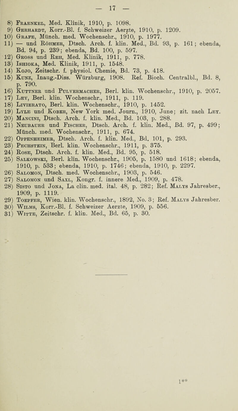 8) Fraenkel, Med. Klinik, 1910, p. 1098. 9) Gerhardt, Korr.-Bl. f. Schweizer Aerzte, 1910, p. 1209. 10) Grafe, Münch, med. Wochensehr., 1910, p. 1977. 11) — und Röhmer, Dtsch. Arch. f. klin. Med., Bd. 93, p. 161; ebenda, Bd. 94, p. 239; ebenda, Bd. 100, p. 597. 12) Gross und Reh, Med. Klinik, 1911, p. 778. 13) Ishioka, Med. Klinik, 1911, p. 1548. 14) Kojo, Zeitschr. f. physiol. Chemie, Bd. 73, p. 418. 15) Kunz, Inaug.-Diss. Würzburg, 1908. Ref. Bioch. Centralbl., Bd. 8, p. 790. 16) Kuttner und Pulvermacher, Berl. klin. Wochenschr., 1910, p. 2057. 17) Ley, Berl. klin. Wochenschr., 1911, p. 119. 18) Livierato, Berl. klin. Wochenschr., 1910, p. 1452. 19) Lyle und Kober, New York med. Journ., 1910, June; zit. nach Ley. 20) Mancini, Dtsch. Arch. f. klin. Med., Bd. 103, p. 288. 21) Neubauer und Fischer, Dtsch. Arch. f. klin. Med., Bd. 97, p. 499; Münch, med. Wochenschr., 1911, p. 674. 22) Oppenheimer, Dtsch. Arch. f. klin. Med., Bd. 101, p. 293. 23) Pechstein, Berl. klin. Wochenschr., 1911, p. 375. 24) Rose, Dtsch. Arch. f. klin. Med., Bd. 95, p. 518. 25) Salkowski, Berl. klin. Wochenschr., 1905, p. 1580 und 1618; ebenda, 1910, p. 533; ebenda, 1910, p. 1746; ebenda, 1910, p. 2297. 26) Salomon, Dtsch. med. Wochenschr., 1903, p. 546. 27) Salomon und Saxl, Kongr. f. innere Med., 1909, p. 478. 28) Sisto und Jona, La clin. med. ital. 48, p. 282; Ref. Malys Jahresber., 1909, p. 1119. 29) Toepfer, Wien. klin. Wochenschr., 1892, No. 3; Ref. Malys Jahresber. 30) Wilms, Korr.-Bl. f. Schweizer Aerzte, 1909, p. 556. 31) Witte, Zeitschr. f. klin. Med., Bd. 65, p. 30. !**