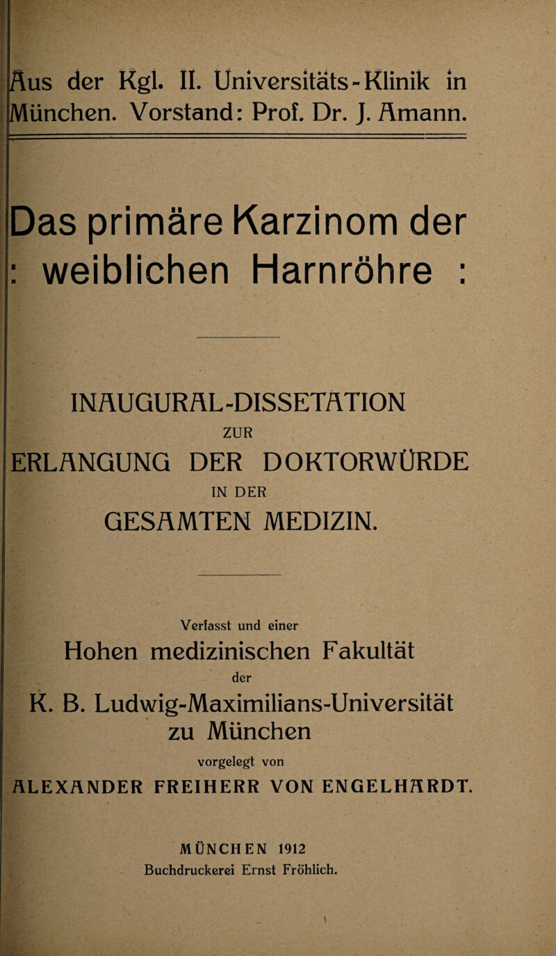Aus der Kgl. II. Universitäts - Klinik in München. Vorstand: Prof. Dr. J. flmann. Das primäre Karzinom der : weiblichen Harnröhre : INAUGURÄL-DISSETflTION ZUR ERLANGUNG DER DOKTORWÜRDE IN DER GESAMTEN MEDIZIN. Verfasst und einer Hohen medizinischen Fakultät der K. B. Ludwig-Maximilians-Universität zu München vorgelegt von ALEXANDER FREIHERR VON ENGELHARDT. MÜNCHEN 1912 Buchdruckerei Ernst Fröhlich.
