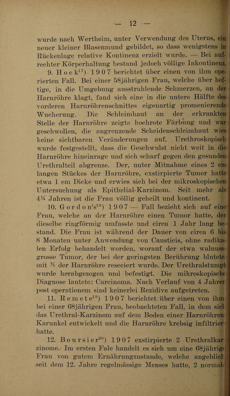 wurde nach Wertheim, unter Verwendung- des Uterus, ein neuer kleiner Blasenmund gebildet, so dass wenigstens in Rückenlage relative Kontinenz erzielt wurde. — Bei auf¬ rechter Körperhaltung bestand jedoch völlige Inkontinenz. 9. Hock17) 1907 berichtet über einen von ihm ope¬ rierten Fall. Bei einer 58jährigen Frau, welche über hef¬ tige, in die Umgebung ausstrahlende Schmerzen, an der Harnröhre klagt, fand sich eine in die untere Hälfte des vorderen Harnröhrenschnittes eigenartig promenierende Wucherung. Hie Schleimhaut an der erkrankten Stelle der Harnröhre zeigte hochrote Färbung und war geschwollen, die angrenzende Scheidenschleimhaut wies keine sichtbaren Veränderungen auf. Urethroskopiscl wurde festgestellt, dass die Geschwulst nicht weit in die Harnröhre hineinrage und sich scharf gegen den gesunden Urethralteil abgrenze. Der, unter Mitnahme eines 2 cm langen Stückes der Harnröhre, exstirpierte Tumor hatte etwa 1 cm Dicke und erwies sich bei der mikroskopischen Untersuchung als Epitlielial-Karzinom. Seit mehr als 4U Jahren ist die Frau völlig geheilt und kontinent. 10. Gordo n‘s18); 1907 — Fall bezieht sich auf eine Frau, welche an der Harnröhre einen Tumor hatte, dei dieselbe ringförmig umfasste und circa 1 Jahr lang be¬ stand. Die Frau ist während der Dauer von circa 6 bis 8 Monaten unter Anwendung von Causticis, ohne radika¬ len Erfolg behandelt worden, worauf der etwa walnuss- Q grosse Tumor, der bei der geringsten Berührung blutete, mit % der Harnröhre reseciert wurde. Der Urethralstumpi wurde herabgezogen und befestigt. Die mikroskopische Diagnose lautete: Carcinoma. Nach Verlauf von 4 Jahrer post operationem sind keinerlei Rezidive aufgetreten. 11. Remete19) 1 90 7 berichtet über einen von ihm bei einer 68jälirigen Frau, beobachteten Fall, in dem siel das Urethral-Karzinom auf dem Boden einer Harnröhren Karunkel entwickelt und die Harnröhre krebsig infiltrier hatte. 12. Boursier20) 1 9 0 7 exstirpierte 2 Urethralkar zinome.* Im ersten Fale handelt es sich um eine 68jährig« Frau von gutem Ernährungzustande, welche angeblicl seit dem 12. Jahre regelmässige Menses hatte, 2 normal