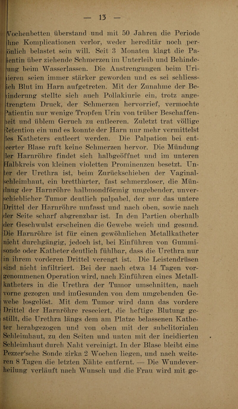 Wochenbetten überstand und mit 50 Jahren die Periode hne Kompilationen verlor, weder hereditär noch per- önlich belastet sein will. Seit 3 Monaten klagt die Pa- ientin über ziehende Schmerzen im Unterleib und Behinde- Iung beim Wasserlassen. Die Anstrengungen beim Uri- ieren seien immer stärker geworden und es sei schliess- ch Blut im Harn auf getreten. Mit der Zunahme der Be- inderung stellte sich auch Pollakiurie ein, trotz ange- trengtem Druck, der Schmerzen hervorrief, vermochte 3atientin nur wenige Tropfen Urin von trüber Besch aff en- leit und üblem Geruch zu entleeren. Zuletzt trat völlige letention ein und es konnte der Harn nur mehr vermittelst ;les Katheters entleert werden. Die Palpation bei ent- eerter Blase ruft keine Schmerzen hervor. Die Mündung ler Harnröhre findet sich halbgeöffnet und im unteren Halbkreis von kleinen violetten Prominenzen besetzt. Un¬ ter der Urethra ist, beim Zurückschieben der Va ginal- schleimhaut, ein brettharter, fast schmerzloser, die Mün- [Inug der Harnröhre halbmondförmig umgebender, unver¬ schieblicher Tumor deutlich palpabel, der nur das untere (Drittel der Harnröhre umfasst und nach oben, sowie nach der Seite scharf abgrenzbar ist. In den Partien oberhalb der Geschwulst erscheinen die Gewebe weich und gesund. Die Harnröhre ist für einen gewöhnlichen Metallkatheter nicht durchgängig, jedoch ist, bei Einführen von Gummi¬ sonde oder Katheter deutlich fühlbar, dass die Urethra nur in ihrem vorderen Drittel verengt ist. Die Leistendrüsen sind nicht infiltriert. Bei der nach etwa 14 Tagen vor¬ genommenen Operation wird, nach Einführen eines Metall¬ katheters in die Urethra der Tumor Umschnitten, nach vorne gezogen und iniGesunden von dem umgebenden Ge¬ webe losgelöst. Mit dem Tumor wird dann das vordere Drittel der Harnröhre rcseciert, die heftige Blutung ge¬ stillt, die Urethra längs dem am Platze belassenen Kathe¬ ter herabgezogen und von oben mit der subclitorialen Schleimhaut, zu den Seiten und unten mit der ineidierten Schleimhaut durch Naht vereinigt. In der Blase bleibt eine PezzeUsclie Sonde zirka 2 Wochen liegen, und nach weite¬ ren 8 Tagen die letzten Nähte entfernt. — Die Wunde Ver¬ heilung verläuft nach Wunsch und die Frau wird mit ge-