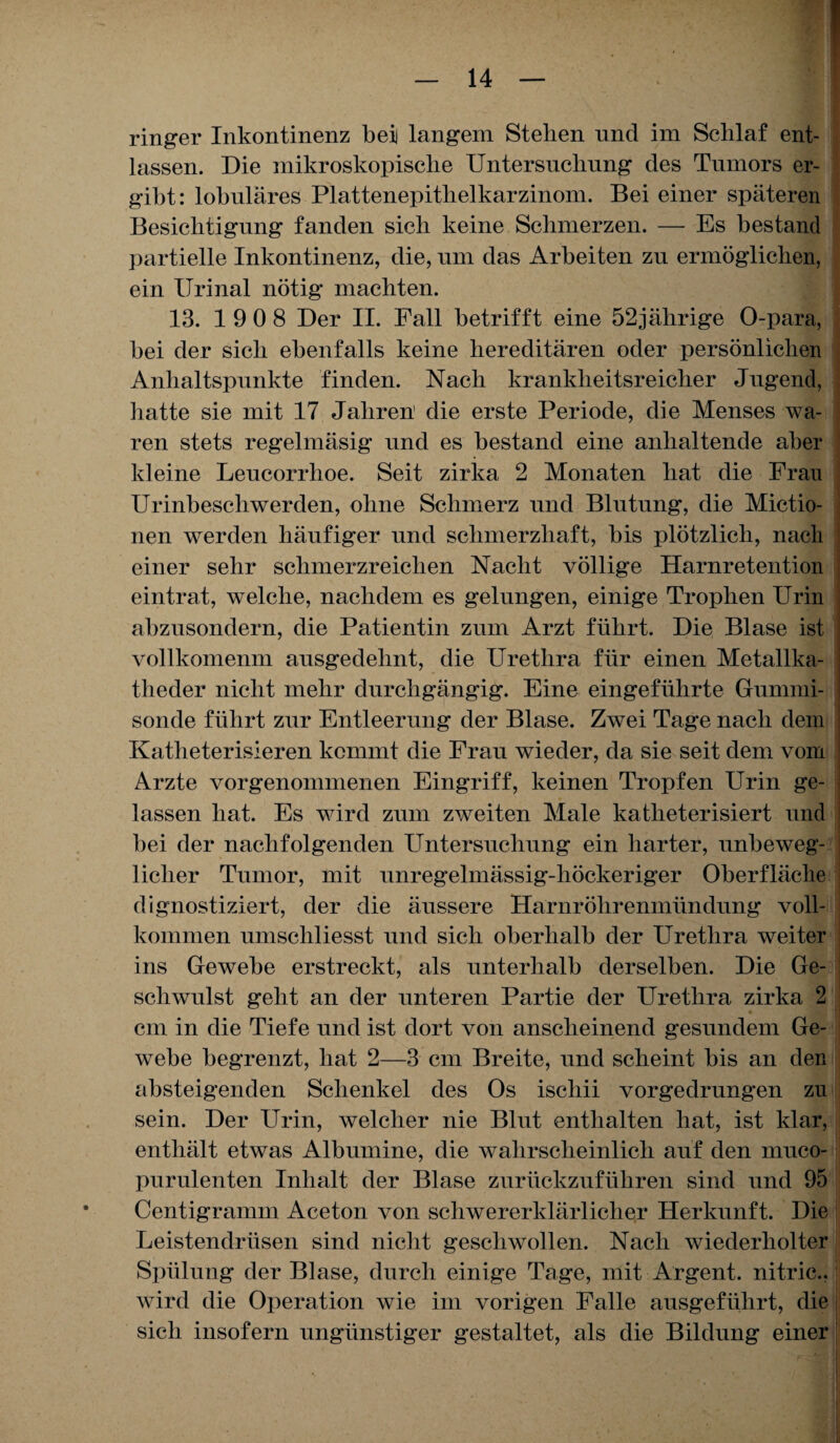 ringer Inkontinenz bei langem Stellen und im Schlaf ent¬ lassen. Die mikroskopische Untersuchung des Tumors er¬ gibt: lobuläres Plattenepithelkarzinom. Bei einer späteren Besichtigung fanden sich keine Schmerzen. — Es bestand partielle Inkontinenz, die, um das Arbeiten zu ermöglichen, ein Urinal nötig machten. 13. 19 0 8 Der II. Fall betrifft eine 52jährige O-para, bei der sich ebenfalls keine hereditären oder persönlichen Anhaltspunkte finden. Nach krankheitsreicher Jugend, hatte sie mit 17 Jahren die erste Periode, die Menses wa¬ ren stets regelmäsig und es bestand eine anhaltende aber kleine Leucorrhoe. Seit zirka 2 Monaten hat die Frau Urinbeschwerden, ohne Schmerz und Blutung, die Mictio- nen werden häufiger und schmerzhaft, bis plötzlich, nach einer sehr schmerzreichen Nacht völlige Harnretention eintrat, welche, nachdem es gelungen, einige Trophen FTrin abzusondern, die Patientin zum Arzt führt. Die Blase ist vollkomenm ausgedehnt, die Urethra für einen Metallka¬ theder nicht mehr durchgängig. Eine eingeführte Gummi¬ sonde führt zur Entleerung der Blase. Zwei Tage nach dem Katheterisieren kommt die Frau wieder, da sie seit dem vom Arzte vorgenommenen Eingriff, keinen Tropfen Urin ge¬ lassen hat. Es wird zum zweiten Male katheterisiert und bei der nachfolgenden Untersuchung ein harter, unbeweg¬ licher Tumor, mit unregelmässig-höckeriger Oberfläche dignostiziert, der die äussere Harnröhrenmündung voll¬ kommen umscliliesst und sich oberhalb der Urethra weiter ins Gewebe erstreckt, als unterhalb derselben. Die Ge¬ schwulst geht an der unteren Partie der Urethra zirka 2 cm in die Tiefe und ist dort von anscheinend gesundem Ge¬ webe begrenzt, hat 2—3 cm Breite, und scheint bis an den absteigenden Schenkel des Os ischii vorgedrungen zu sein. Der Urin, welcher nie Blut enthalten hat, ist klar, enthält etwas Albumine, die wahrscheinlich auf den muco- purulenten Inhalt der Blase zurückzuführen sind und 95 Centigramm Aceton von schwererklärlicher Herkunft. Die Leistendrüsen sind nicht geschwollen. Nach wiederholter Spülung der Blase, durch einige Tage, mit Argent. nitric.. wird die Operation wie im vorigen Falle ausgeführt, die sich insofern ungünstiger gestaltet, als die Bildung einer