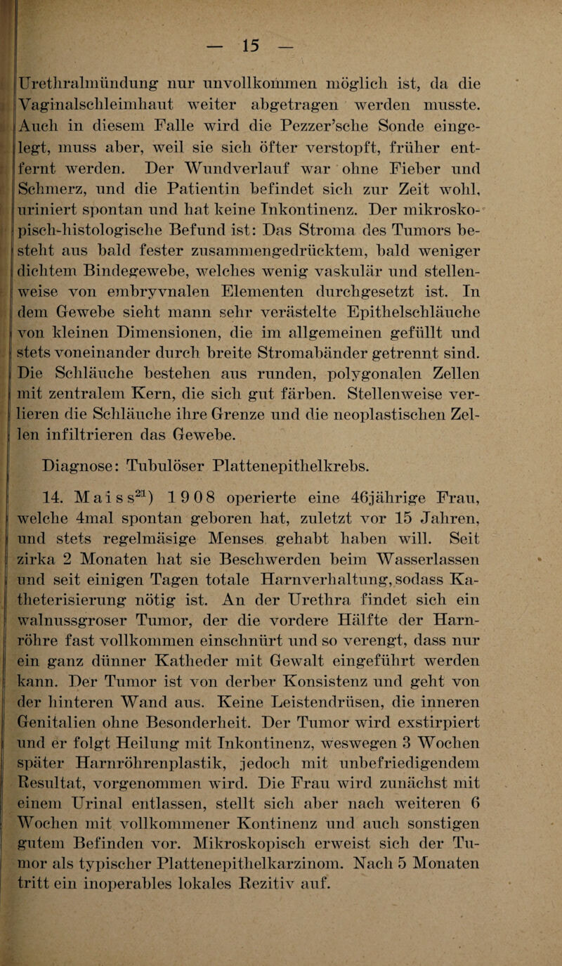 Urethralmündung nur unvollkommen möglich ist, da die Vaginalschleimhaut weiter abgetragen werden musste. Auch in diesem Falle wird die Pezzer’sclie Sonde einge¬ legt, muss aber, weil sie sich öfter verstopft, früher ent¬ fernt werden. Der Wundverlauf war ohne Fieber und Schmerz, und die Patientin befindet sich zur Zeit wohl, uriniert spontan und hat keine Inkontinenz. Der mikrosko¬ pisch-histologische Befund ist: Das Stroma des Tumors be¬ steht aus bald fester zusammengedrücktem, bald weniger dichtem Bindegewebe, welches wenig vaskulär und stellen¬ weise von embryvnalen Elementen durchgesetzt ist. In dem Gewebe sieht mann sehr verästelte Epithelschläuche von kleinen Dimensionen, die im allgemeinen gefüllt und stets voneinander durch breite Stromabänder getrennt sind. Die Schläuche bestehen aus runden, polygonalen Zellen mit zentralem Kern, die sich gut färben. Stellenweise ver¬ lieren die Schläuche ihre Grenze und die neoplastischen Zel¬ len infiltrieren das Gewebe. Diagnose: Tubulöser Plattenepithelkrebs. 14. Mai ss21) 19 08 operierte eine 46jährige Frau, (welche 4mal spontan geboren hat, zuletzt vor 15 Jahren, und stets regelmäsige Menses gehabt haben will. Seit zirka 2 Monaten hat sie Beschwerden beim Wasserlassen und seit einigen Tagen totale Harnverhaltung, sodass Ka- theterisierung nötig ist. An der Urethra findet sich ein walnussgroser Tumor, der die vordere Hälfte der Harn¬ röhre fast vollkommen einschnürt und so verengt, dass nur ein ganz dünner Katheder mit Gewalt eingeführt werden kann. Der Tumor ist von derber Konsistenz und geht von der hinteren Wand aus. Keine Leistendrüsen, die inneren Genitalien ohne Besonderheit. Der Tumor wird exstirpiert und er folgt Heilung mit Inkontinenz, weswegen 3 Wochen später Harnröhrenplastik, jedoch mit unbefriedigendem Resultat, vorgenommen wird. Die Frau wird zunächst mit einem Urinal entlassen, stellt sich aber nach weiteren 6 Wochen mit vollkommener Kontinenz und auch sonstigen gutem Befinden vor. Mikroskopisch erweist sich der Tu¬ mor als typischer Plattenepithelkarzinom. Nach 5 Monaten tritt ein inoperables lokales Rezitiv auf.
