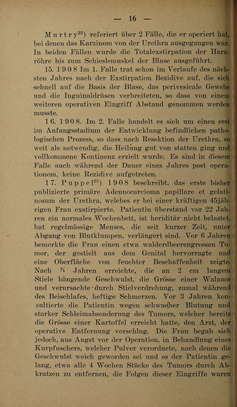 Mn r t ry22) referiert über 2 Fälle, die er operiert bat, bei denen das Karzinom von der Urethra ansgegangen war. In beiden Fällen wurde die Totalexstirpation der Harn¬ röhre bis znm Schieslsmuskel der Blase ansgeführt. 15. 1 9 0 8 Im 1. Falle trat schon im Verlaufe des näch¬ sten Jahres nach der Exstirpation Bezidive auf, die sich schnell anf die Basis der Blase, das perivesicale Gewebe nnd die Ingninaldrüsen verbreiteten, so dass von einem weiteren operativen Eingriff Abstand genommen werden musste. ■ 1 6. 190 8. Im 2. Falle handelt es sich um einen erst im Anfangsstadium der Entwicklung befindlichen patho¬ logischen Prozess, so dass nach Resektion der Urethra, so weit als notwendig, die Heilung gut von statten ging und vollkommene Kontinenz erzielt wurde. Es sind in diesem Falle auch während der Dauer eines Jahres post opera- tionem, keine Rezidive aufgetreten. 17. Puppel23) 1 9 0 8 beschreibt, das erste bisher publizierte primäre Adennocarcioina papillare et gelati- nosum der Urethra, welches er bei einer kräftigen 45jäh¬ rigen Frau exstirpierte. Patientin überstand vor 22 Jah¬ ren ein normales Wochenbett, ist heriditär nicht belastet, hat regelmässige Menses, die seit kurzer Zeit, unter Abgang von Blutklumpen, verlängert sind. Vor 6 Jahren bemerkte die Frau einen etwa walderdbeerengrossen Tu¬ mor, der gestielt aus dem Genital hervorragte und eine Oberfläche von feuchter Beschaffenheit zeigte. Nach % Jahren erreichte, die an 2 cm langem Stiele hängende Geschwulst, die Grösse einer Walnuss und verursachte • durch Stielverdrehung, zumal während des Beischlafes, heftige Schmerzen. Vor 3 Jahren kon¬ sultierte die Patientin wegen schwacher Blutung und starker Schleimabsonderung des Tumors, welcher bereits die Grösse einer Kartoffel erreicht hatte, den Arzt, der operative Entfernung vorschlug. Die Frau begab sich jedoch, aus Augst vor der Operation, in Behandlung eines Kurpfuschers, welcher Pulver verordnete, nach denen die Geschwulst weich geworden sei und es der Patientin ge¬ lang, etwa alle 4 Wochen Stücke des Tumors durch Ab¬ kratzen zu entfernen, die Folgen dieser Eingriffe waren